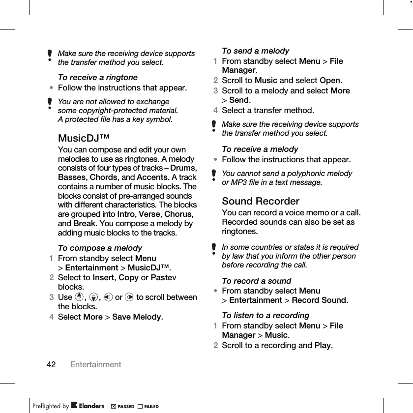 42 Entertainment To receive a ringtone•Follow the instructions that appear.MusicDJ™You can compose and edit your own melodies to use as ringtones. A melody consists of four types of tracks – Drums, Basses, Chords, and Accents. A track contains a number of music blocks. The blocks consist of pre-arranged sounds with different characteristics. The blocks are grouped into Intro, Verse, Chorus, and Break. You compose a melody by adding music blocks to the tracks.To compose a melody1From standby select Menu &gt;Entertainment &gt; MusicDJ™.2Select to Insert, Copy or Pastev blocks. 3Use , ,  or  to scroll between the blocks.4Select More &gt; Save Melody.To send a melody1From standby select Menu &gt; File Manager.2Scroll to Music and select Open.3Scroll to a melody and select More &gt;Send.4Select a transfer method.To receive a melody•Follow the instructions that appear.Sound RecorderYou can record a voice memo or a call. Recorded sounds can also be set as ringtones.To record a sound•From standby select Menu &gt;Entertainment &gt; Record Sound.To listen to a recording1From standby select Menu &gt; File Manager &gt; Music.2Scroll to a recording and Play.Make sure the receiving device supports the transfer method you select.You are not allowed to exchange some copyright-protected material. A protected file has a key symbol. Make sure the receiving device supports the transfer method you select.You cannot send a polyphonic melody or MP3 file in a text message.In some countries or states it is required by law that you inform the other person before recording the call.