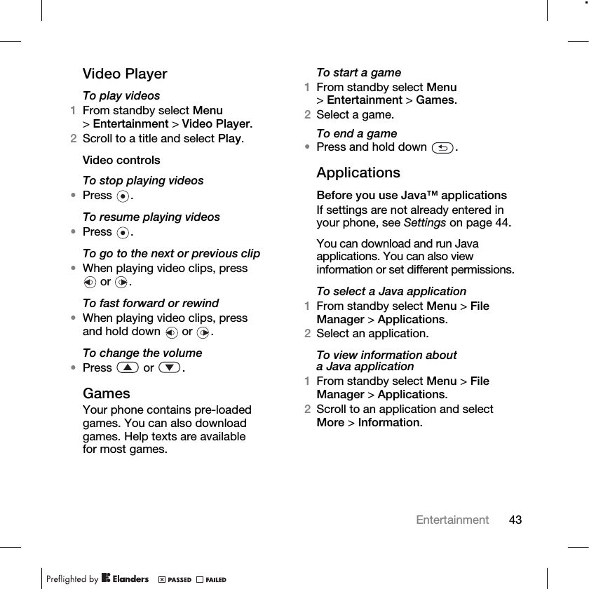 43Entertainment Video PlayerTo play videos1From standby select Menu &gt;Entertainment &gt; Video Player.2Scroll to a title and select Play.Video controlsTo stop playing videos•Press .To resume playing videos•Press .To go to the next or previous clip•When playing video clips, press  or  .To fast forward or rewind•When playing video clips, press and hold down   or  .To change the volume•Press  or .GamesYour phone contains pre-loaded games. You can also download games. Help texts are available for most games.To start a game1From standby select Menu &gt;Entertainment &gt; Games.2Select a game.To end a game•Press and hold down  .ApplicationsBefore you use Java™ applicationsIf settings are not already entered in your phone, see Settings on page 44.You can download and run Java applications. You can also view information or set different permissions.To select a Java application1From standby select Menu &gt; File Manager &gt; Applications.2Select an application.To view information about a Java application1From standby select Menu &gt; File Manager &gt; Applications.2Scroll to an application and select More &gt; Information.