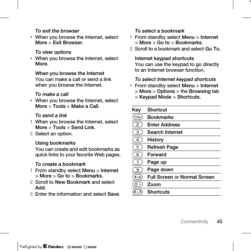 45Connectivity To exit the browser•When you browse the Internet, select More &gt; Exit Browser.To view options•When you browse the Internet, select More.When you browse the InternetYou can make a call or send a link when you browse the Internet.To make a call•When you browse the Internet, select More &gt; Tools &gt; Make a Call.To send a link1When you browse the Internet, select More &gt; Tools &gt; Send Link.2Select an option.Using bookmarksYou can create and edit bookmarks as quick links to your favorite Web pages.To create a bookmark1From standby select Menu &gt; Internet &gt;More &gt; Go to &gt; Bookmarks.2Scroll to New Bookmark and select Add.3Enter the information and select Save.To select a bookmark1From standby select Menu &gt; Internet &gt;More &gt; Go to &gt; Bookmarks.2Scroll to a bookmark and select Go To.Internet keypad shortcutsYou can use the keypad to go directly to an Internet browser function.To select Internet keypad shortcuts •From standby select Menu &gt; Internet &gt;More &gt; Options &gt; the Browsing tab &gt;Keypad Mode &gt; Shortcuts.Key ShortcutBookmarksEnter AddressSearch InternetHistoryRefresh PageForwardPage upPage downFull Screen or Normal ScreenZoomShortcuts