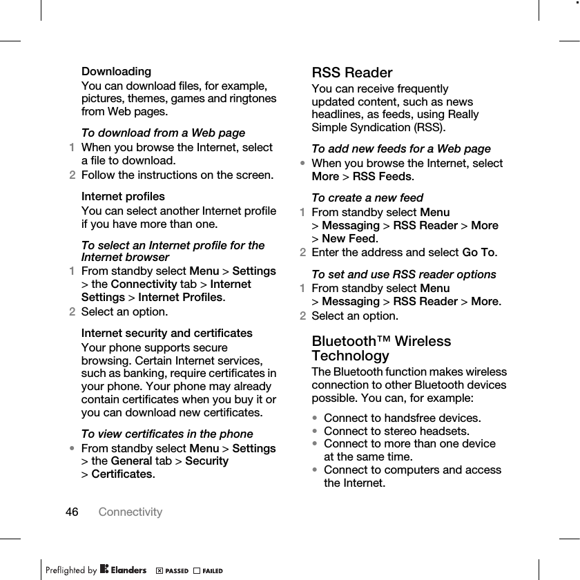 46 Connectivity DownloadingYou can download files, for example, pictures, themes, games and ringtones from Web pages.To download from a Web page1When you browse the Internet, select a file to download.2Follow the instructions on the screen.Internet profilesYou can select another Internet profile if you have more than one.To select an Internet profile for the Internet browser1From standby select Menu &gt; Settings &gt; the Connectivity tab &gt; Internet Settings &gt; Internet Profiles.2Select an option.Internet security and certificatesYour phone supports secure browsing. Certain Internet services, such as banking, require certificates in your phone. Your phone may already contain certificates when you buy it or you can download new certificates.To view certificates in the phone•From standby select Menu &gt; Settings &gt; the General tab &gt; Security &gt;Certificates.RSS ReaderYou can receive frequently updated content, such as news headlines, as feeds, using Really Simple Syndication (RSS).To add new feeds for a Web page•When you browse the Internet, select More &gt; RSS Feeds.To create a new feed1From standby select Menu &gt;Messaging &gt; RSS Reader &gt; More &gt;New Feed.2Enter the address and select Go To.To set and use RSS reader options1From standby select Menu &gt;Messaging &gt; RSS Reader &gt; More.2Select an option.Bluetooth™ Wireless TechnologyThe Bluetooth function makes wireless connection to other Bluetooth devices possible. You can, for example:•Connect to handsfree devices.•Connect to stereo headsets.•Connect to more than one device at the same time.•Connect to computers and access the Internet.