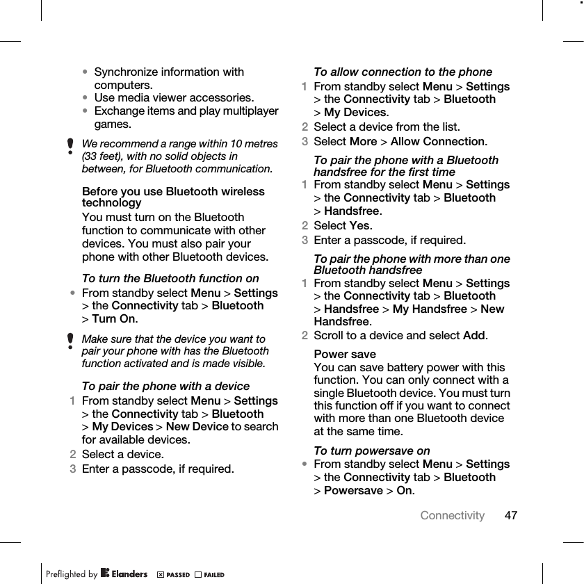 47Connectivity •Synchronize information with computers.•Use media viewer accessories.•Exchange items and play multiplayer games.Before you use Bluetooth wireless technologyYou must turn on the Bluetooth function to communicate with other devices. You must also pair your phone with other Bluetooth devices.To turn the Bluetooth function on•From standby select Menu &gt; Settings &gt; the Connectivity tab &gt; Bluetooth &gt;Turn On.To pair the phone with a device1From standby select Menu &gt; Settings &gt; the Connectivity tab &gt; Bluetooth &gt;My Devices &gt; New Device to search for available devices.2Select a device.3Enter a passcode, if required.To allow connection to the phone1From standby select Menu &gt; Settings &gt; the Connectivity tab &gt; Bluetooth &gt;My Devices.2Select a device from the list. 3Select More &gt; Allow Connection.To pair the phone with a Bluetooth handsfree for the first time1From standby select Menu &gt; Settings &gt; the Connectivity tab &gt; Bluetooth &gt;Handsfree.2Select Yes.3Enter a passcode, if required.To pair the phone with more than one Bluetooth handsfree1From standby select Menu &gt; Settings &gt; the Connectivity tab &gt; Bluetooth &gt;Handsfree &gt; My Handsfree &gt; New Handsfree.2Scroll to a device and select Add.Power saveYou can save battery power with this function. You can only connect with a single Bluetooth device. You must turn this function off if you want to connect with more than one Bluetooth device at the same time.To turn powersave on•From standby select Menu &gt; Settings &gt; the Connectivity tab &gt; Bluetooth &gt;Powersave &gt; On.We recommend a range within 10 metres (33 feet), with no solid objects in between, for Bluetooth communication.Make sure that the device you want to pair your phone with has the Bluetooth function activated and is made visible.