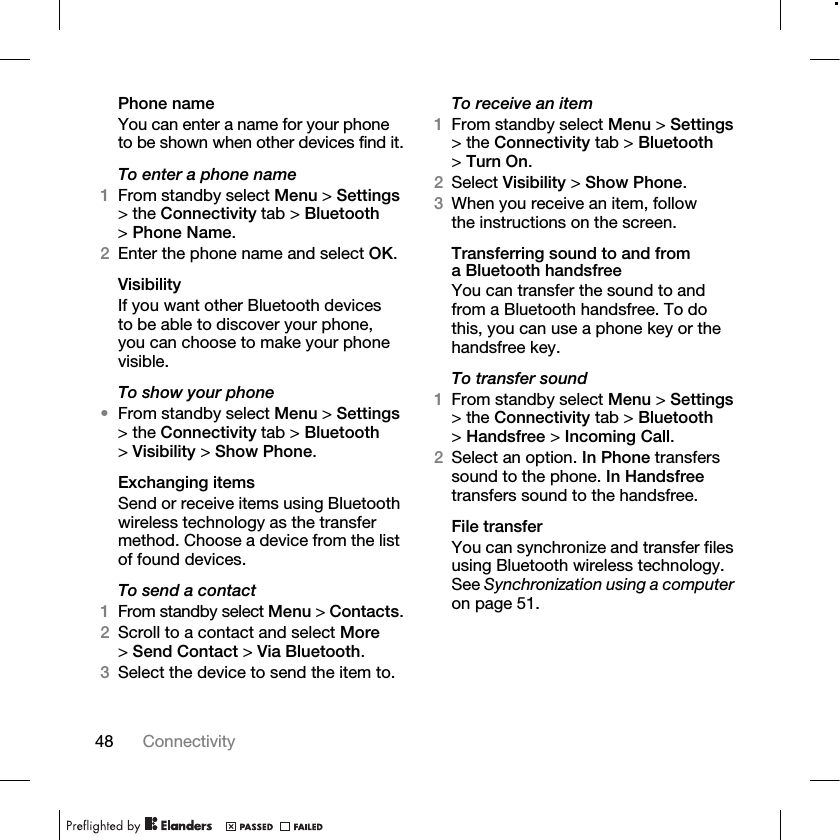 48 Connectivity Phone nameYou can enter a name for your phone to be shown when other devices find it.To enter a phone name1From standby select Menu &gt; Settings &gt; the Connectivity tab &gt; Bluetooth &gt;Phone Name.2Enter the phone name and select OK.VisibilityIf you want other Bluetooth devices to be able to discover your phone, you can choose to make your phone visible.To show your phone•From standby select Menu &gt; Settings &gt; the Connectivity tab &gt; Bluetooth &gt;Visibility &gt; Show Phone.Exchanging itemsSend or receive items using Bluetooth wireless technology as the transfer method. Choose a device from the list of found devices.To send a contact1From standby select Menu &gt; Contacts.2Scroll to a contact and select More &gt;Send Contact &gt; Via Bluetooth.3Select the device to send the item to.To receive an item1From standby select Menu &gt; Settings &gt; the Connectivity tab &gt; Bluetooth &gt;Turn On.2Select Visibility &gt; Show Phone.3When you receive an item, follow the instructions on the screen.Transferring sound to and from a Bluetooth handsfreeYou can transfer the sound to and from a Bluetooth handsfree. To do this, you can use a phone key or the handsfree key.To transfer sound1From standby select Menu &gt; Settings &gt; the Connectivity tab &gt; Bluetooth &gt;Handsfree &gt; Incoming Call.2Select an option. In Phone transfers sound to the phone. In Handsfree transfers sound to the handsfree.File transferYou can synchronize and transfer files using Bluetooth wireless technology. See Synchronization using a computer on page 51. 
