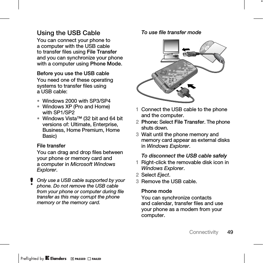 49Connectivity Using the USB CableYou can connect your phone to a computer with the USB cable to transfer files using File Transfer and you can synchronize your phone with a computer using Phone Mode.Before you use the USB cableYou need one of these operating systems to transfer files using a USB cable:•Windows 2000 with SP3/SP4•Windows XP (Pro and Home) with SP1/SP2•Windows Vista™ (32 bit and 64 bit versions of: Ultimate, Enterprise, Business, Home Premium, Home Basic)File transferYou can drag and drop files between your phone or memory card and a computer in Microsoft Windows Explorer.To use file transfer mode1Connect the USB cable to the phone and the computer.2Phone: Select File Transfer. The phone shuts down.3Wait until the phone memory and memory card appear as external disks in Windows Explorer.To disconnect the USB cable safely1Right-click the removable disk icon in Windows Explorer.2Select Eject.3Remove the USB cable.Phone modeYou can synchronize contacts and calendar, transfer files and use your phone as a modem from your computer.Only use a USB cable supported by your phone. Do not remove the USB cable from your phone or computer during file transfer as this may corrupt the phone memory or the memory card.