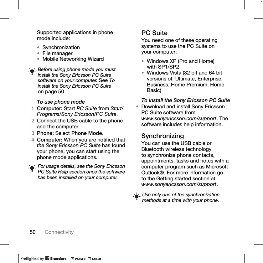 50 Connectivity Supported applications in phone mode include:•Synchronization•File manager•Mobile Networking WizardTo use phone mode1Computer: Start PC Suite from Start/Programs/Sony Ericsson/PC Suite.2Connect the USB cable to the phone and the computer.3Phone: Select Phone Mode.4Computer: When you are notified that the Sony Ericsson PC Suite has found your phone, you can start using the phone mode applications.PC SuiteYou need one of these operating systems to use the PC Suite on your computer:•Windows XP (Pro and Home) with SP1/SP2•Windows Vista (32 bit and 64 bit versions of: Ultimate, Enterprise, Business, Home Premium, Home Basic)To install the Sony Ericsson PC Suite•Download and install Sony Ericsson PC Suite software from www.sonyericsson.com/support. The software includes help information.SynchronizingYou can use the USB cable or Bluetooth wireless technology to synchronize phone contacts, appointments, tasks and notes with a computer program such as Microsoft Outlook®. For more information go to the Getting started section at www.sonyericsson.com/support.Before using phone mode you must install the Sony Ericsson PC Suite software on your computer. See To install the Sony Ericsson PC Suite on page 50.For usage details, see the Sony Ericsson PC Suite Help section once the software has been installed on your computer.Use only one of the synchronization methods at a time with your phone.