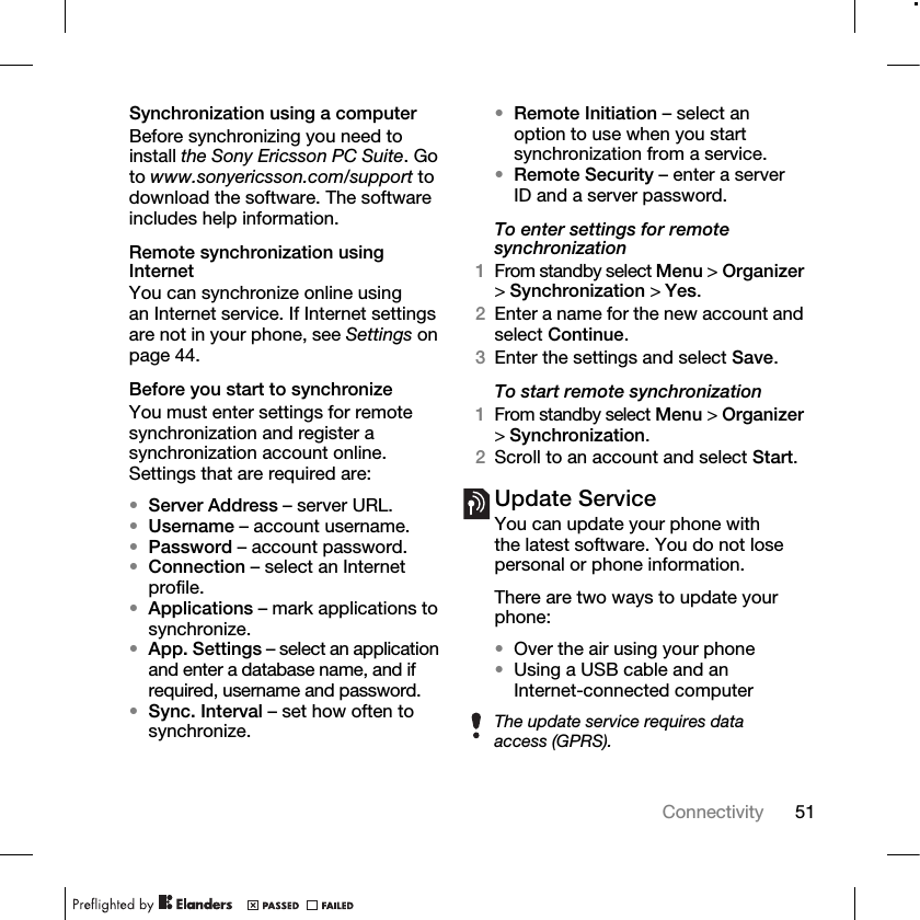 51Connectivity Synchronization using a computerBefore synchronizing you need to install the Sony Ericsson PC Suite. Go to www.sonyericsson.com/support to download the software. The software includes help information.Remote synchronization using InternetYou can synchronize online using an Internet service. If Internet settings are not in your phone, see Settings on page 44.Before you start to synchronizeYou must enter settings for remote synchronization and register a synchronization account online. Settings that are required are:•Server Address – server URL.•Username – account username.•Password – account password.•Connection – select an Internet profile.•Applications – mark applications to synchronize.•App. Settings – select an application and enter a database name, and if required, username and password.•Sync. Interval – set how often to synchronize.•Remote Initiation – select an option to use when you start synchronization from a service.•Remote Security – enter a server ID and a server password.To enter settings for remote synchronization1From standby select Menu &gt;Organizer &gt;Synchronization &gt;Yes.2Enter a name for the new account and select Continue.3Enter the settings and select Save.To start remote synchronization1From standby select Menu &gt;Organizer &gt;Synchronization.2Scroll to an account and select Start.Update ServiceYou can update your phone with the latest software. You do not lose personal or phone information.There are two ways to update your phone:•Over the air using your phone•Using a USB cable and an Internet-connected computerThe update service requires data access (GPRS).