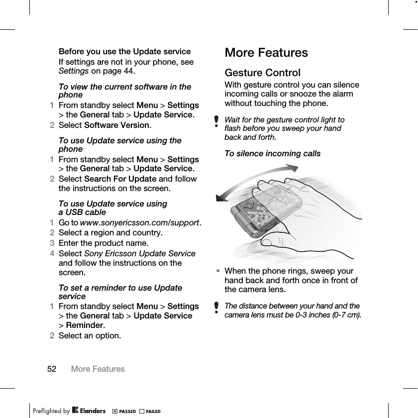 52 More Features Before you use the Update serviceIf settings are not in your phone, see Settings on page 44.To view the current software in the phone1From standby select Menu &gt; Settings &gt; the General tab &gt; Update Service.2Select Software Version.To use Update service using the phone1From standby select Menu &gt; Settings &gt; the General tab &gt; Update Service.2Select Search For Update and follow the instructions on the screen.To use Update service using aUSBcable1Go to www.sonyericsson.com/support.2Select a region and country.3Enter the product name.4Select Sony Ericsson Update Service and follow the instructions on the screen.To set a reminder to use Update service1From standby select Menu &gt; Settings &gt; the General tab &gt; Update Service &gt;Reminder.2Select an option.More FeaturesGesture ControlWith gesture control you can silence incoming calls or snooze the alarm without touching the phone.To silence incoming calls•When the phone rings, sweep your hand back and forth once in front of the camera lens.Wait for the gesture control light to flash before you sweep your hand back and forth.The distance between your hand and the camera lens must be 0-3 inches (0-7 cm).