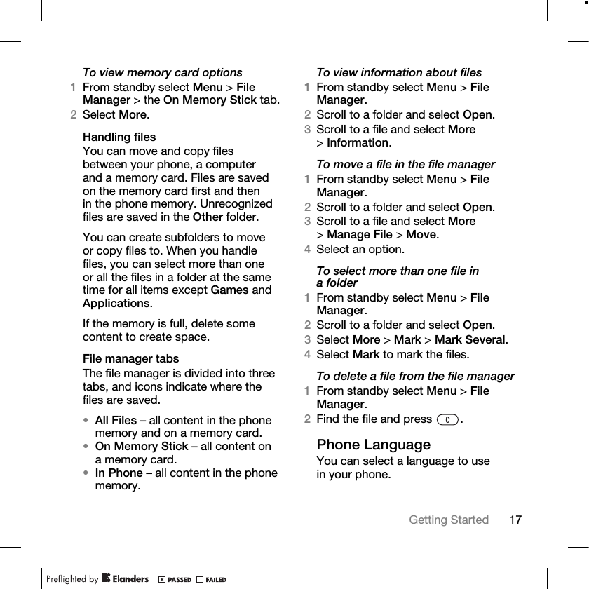 17Getting Started To view memory card options1From standby select Menu &gt; File Manager &gt; the On Memory Stick tab. 2Select More.Handling filesYou can move and copy files between your phone, a computer and a memory card. Files are saved on the memory card first and then in the phone memory. Unrecognized files are saved in the Other folder.You can create subfolders to move or copy files to. When you handle files, you can select more than one or all the files in a folder at the same time for all items except Games and Applications.If the memory is full, delete some content to create space.File manager tabsThe file manager is divided into three tabs, and icons indicate where the files are saved.•All Files – all content in the phone memory and on a memory card.•On Memory Stick – all content on a memory card.•In Phone – all content in the phone memory.To view information about files1From standby select Menu &gt; File Manager.2Scroll to a folder and select Open.3Scroll to a file and select More &gt;Information.To move a file in the file manager1From standby select Menu &gt; File Manager.2Scroll to a folder and select Open.3Scroll to a file and select More &gt;Manage File &gt; Move. 4Select an option.To select more than one file in a folder1From standby select Menu &gt; File Manager.2Scroll to a folder and select Open.3Select More &gt; Mark &gt; Mark Several.4Select Mark to mark the files.To delete a file from the file manager1From standby select Menu &gt; File Manager.2Find the file and press  .Phone LanguageYou can select a language to use in your phone.