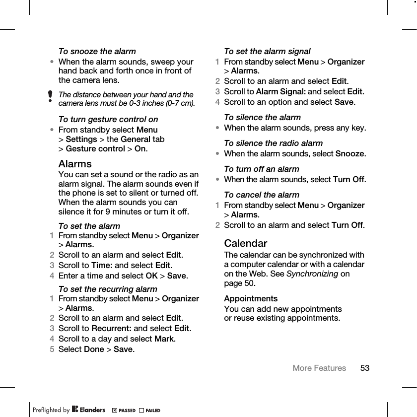53More Features To snooze the alarm•When the alarm sounds, sweep your hand back and forth once in front of the camera lens.To turn gesture control on•From standby select Menu &gt;Settings &gt; the General tab &gt;Gesture control &gt; On.AlarmsYou can set a sound or the radio as an alarm signal. The alarm sounds even if the phone is set to silent or turned off. When the alarm sounds you can silence it for 9 minutes or turn it off.To set the alarm1From standby select Menu &gt;Organizer &gt;Alarms.2Scroll to an alarm and select Edit.3Scroll to Time: and select Edit.4Enter a time and select OK &gt; Save.To set the recurring alarm1From standby select Menu &gt; Organizer &gt;Alarms.2Scroll to an alarm and select Edit.3Scroll to Recurrent: and select Edit.4Scroll to a day and select Mark.5Select Done &gt; Save.To set the alarm signal1From standby select Menu &gt; Organizer &gt;Alarms.2Scroll to an alarm and select Edit.3Scroll to Alarm Signal: and select Edit. 4Scroll to an option and select Save.To silence the alarm•When the alarm sounds, press any key.To silence the radio alarm•When the alarm sounds, select Snooze.To turn off an alarm•When the alarm sounds, select Turn Off.To cancel the alarm1From standby select Menu &gt; Organizer &gt;Alarms. 2Scroll to an alarm and select Turn Off.CalendarThe calendar can be synchronized with a computer calendar or with a calendar on the Web. See Synchronizing on page 50.AppointmentsYou can add new appointments or reuse existing appointments.The distance between your hand and the camera lens must be 0-3 inches (0-7 cm).