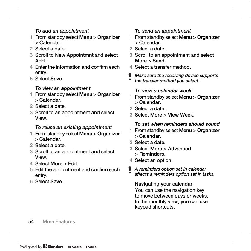 54 More Features To add an appointment1From standby select Menu &gt; Organizer &gt;Calendar.2Select a date.3Scroll to New Appointmnt and select Add.4Enter the information and confirm each entry.5Select Save.To view an appointment1From standby select Menu &gt; Organizer &gt;Calendar. 2Select a date.3Scroll to an appointment and select View.To reuse an existing appointment1From standby select Menu &gt; Organizer &gt;Calendar.2Select a date.3Scroll to an appointment and select View.4Select More &gt; Edit. 5Edit the appointment and confirm each entry.6Select Save.To send an appointment1From standby select Menu &gt; Organizer &gt;Calendar.2Select a date.3Scroll to an appointment and select More &gt; Send.4Select a transfer method.To view a calendar week1From standby select Menu &gt; Organizer &gt;Calendar.2Select a date.3Select More &gt; View Week.To set when reminders should sound1From standby select Menu &gt; Organizer &gt;Calendar.2Select a date.3Select More &gt; Advanced &gt;Reminders.4Select an option.Navigating your calendarYou can use the navigation key to move between days or weeks. In the monthly view, you can use keypad shortcuts.Make sure the receiving device supports the transfer method you select.A reminders option set in calendar affects a reminders option set in tasks.