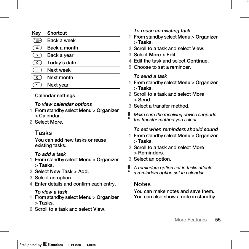 55More Features Calendar settingsTo view calendar options1From standby select Menu &gt; Organizer &gt;Calendar.2Select More.TasksYou can add new tasks or reuse existing tasks.To add a task1From standby select Menu &gt; Organizer &gt;Tasks.2Select New Task &gt; Add.3Select an option.4Enter details and confirm each entry.To view a task1From standby select Menu &gt; Organizer &gt;Tasks.2Scroll to a task and select View.To reuse an existing task1From standby select Menu &gt; Organizer &gt;Tasks.2Scroll to a task and select View.3Select More &gt; Edit.4Edit the task and select Continue.5Choose to set a reminder.To send a task 1From standby select Menu &gt; Organizer &gt;Tasks. 2Scroll to a task and select More &gt;Send. 3Select a transfer method.To set when reminders should sound1From standby select Menu &gt; Organizer &gt;Tasks.2Scroll to a task and select More &gt;Reminders.3Select an option.NotesYou can make notes and save them. You can also show a note in standby.Key ShortcutBack a weekBack a monthBack a yearToday’s dateNext weekNext monthNext yearMake sure the receiving device supports the transfer method you select.A reminders option set in tasks affects a reminders option set in calendar.