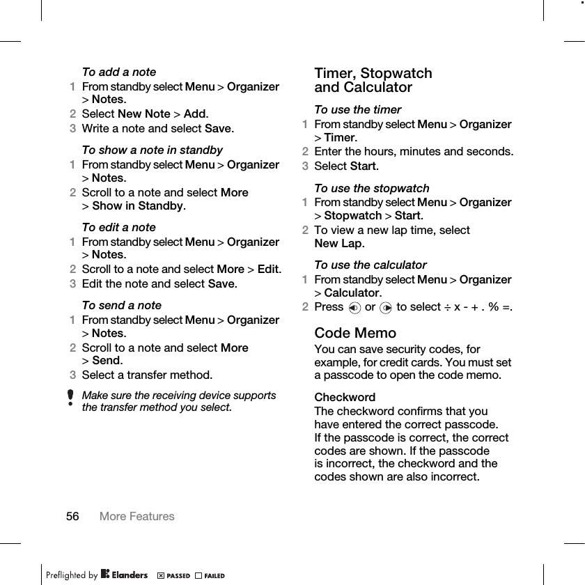 56 More Features To add a note1From standby select Menu &gt; Organizer &gt;Notes.2Select New Note &gt; Add.3Write a note and select Save.To show a note in standby1From standby select Menu &gt; Organizer &gt;Notes.2Scroll to a note and select More &gt;Show in Standby.To edit a note1From standby select Menu &gt; Organizer &gt;Notes.2Scroll to a note and select More &gt; Edit.3Edit the note and select Save.To send a note1From standby select Menu &gt; Organizer &gt;Notes.2Scroll to a note and select More &gt;Send.3Select a transfer method.Timer, Stopwatch and CalculatorTo use the timer1From standby select Menu &gt; Organizer &gt;Timer.2Enter the hours, minutes and seconds.3Select Start.To use the stopwatch1From standby select Menu &gt; Organizer &gt;Stopwatch &gt; Start. 2To view a new lap time, select New Lap.To use the calculator1From standby select Menu &gt; Organizer &gt;Calculator.2Press   or   to select ÷ x - + . % =.Code MemoYou can save security codes, for example, for credit cards. You must set a passcode to open the code memo.CheckwordThe checkword confirms that you have entered the correct passcode. If the passcode is correct, the correct codes are shown. If the passcode is incorrect, the checkword and the codes shown are also incorrect.Make sure the receiving device supports the transfer method you select.