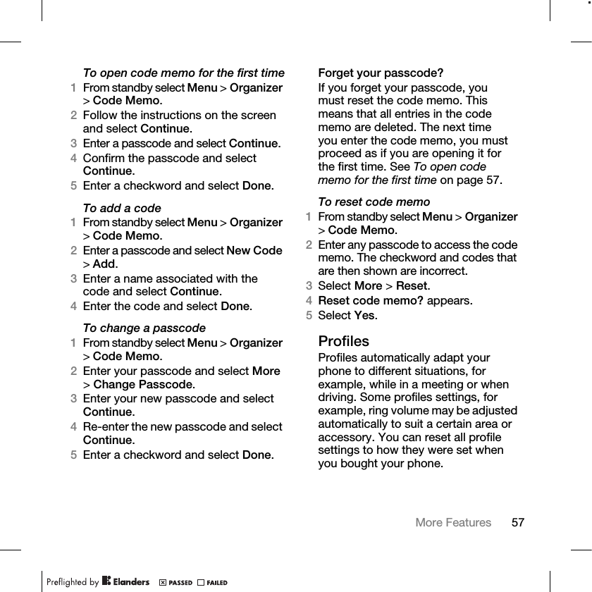 57More Features To open code memo for the first time1From standby select Menu &gt; Organizer &gt;Code Memo. 2Follow the instructions on the screen and select Continue.3Enter a passcode and select Continue.4Confirm the passcode and select Continue.5Enter a checkword and select Done.To add a code1From standby select Menu &gt; Organizer &gt;Code Memo.2Enter a passcode and select New Code &gt;Add.3Enter a name associated with the code and select Continue.4Enter the code and select Done.To change a passcode1From standby select Menu &gt; Organizer &gt;Code Memo.2Enter your passcode and select More &gt;Change Passcode.3Enter your new passcode and select Continue.4Re-enter the new passcode and select Continue.5Enter a checkword and select Done.Forget your passcode?If you forget your passcode, you must reset the code memo. This means that all entries in the code memo are deleted. The next time you enter the code memo, you must proceed as if you are opening it for the first time. See To open code memo for the first time on page 57.To reset code memo1From standby select Menu &gt; Organizer &gt;Code Memo. 2Enter any passcode to access the code memo. The checkword and codes that are then shown are incorrect.3Select More &gt; Reset.4Reset code memo? appears.5Select Yes. ProfilesProfiles automatically adapt your phone to different situations, for example, while in a meeting or when driving. Some profiles settings, for example, ring volume may be adjusted automatically to suit a certain area or accessory. You can reset all profile settings to how they were set when you bought your phone.