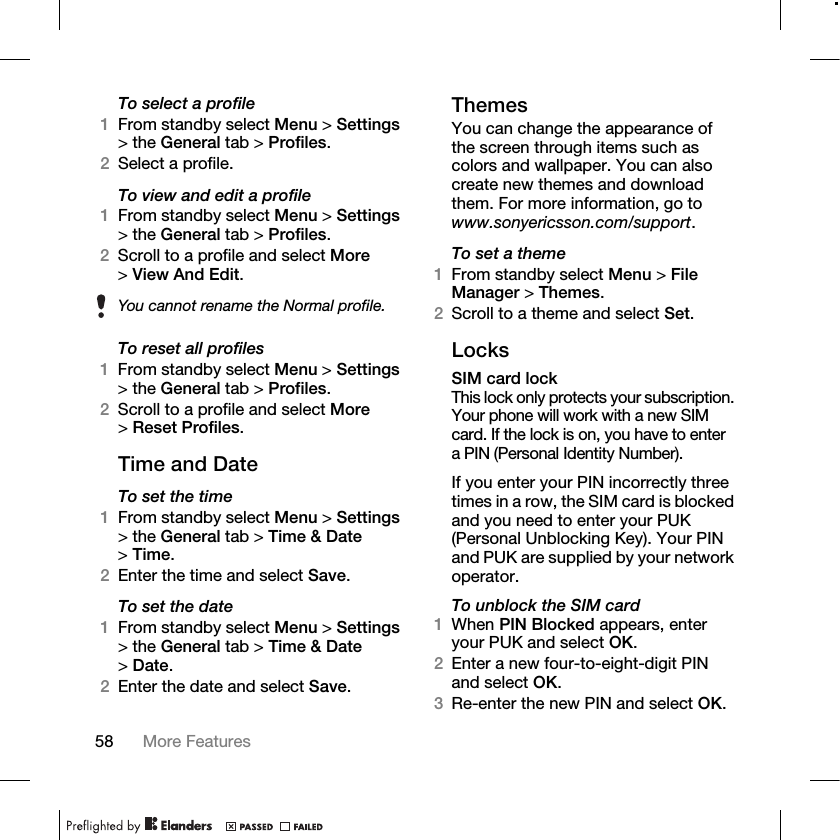 58 More Features To select a profile1From standby select Menu &gt; Settings &gt; the General tab &gt; Profiles.2Select a profile.To view and edit a profile1From standby select Menu &gt; Settings &gt; the General tab &gt; Profiles.2Scroll to a profile and select More &gt;View And Edit.To reset all profiles1From standby select Menu &gt; Settings &gt; the General tab &gt; Profiles.2Scroll to a profile and select More &gt;Reset Profiles.Time and DateTo set the time1From standby select Menu &gt; Settings &gt; the General tab &gt; Time &amp; Date &gt;Time.2Enter the time and select Save.To set the date1From standby select Menu &gt; Settings &gt; the General tab &gt; Time &amp; Date &gt;Date.2Enter the date and select Save.ThemesYou can change the appearance of the screen through items such as colors and wallpaper. You can also create new themes and download them. For more information, go to www.sonyericsson.com/support.To set a theme1From standby select Menu &gt; File Manager &gt; Themes.2Scroll to a theme and select Set.LocksSIM card lockThis lock only protects your subscription. Your phone will work with a new SIM card. If the lock is on, you have to enter a PIN (Personal Identity Number).If you enter your PIN incorrectly three times in a row, the SIM card is blocked and you need to enter your PUK (Personal Unblocking Key). Your PIN and PUK are supplied by your network operator.To unblock the SIM card1When PIN Blocked appears, enter your PUK and select OK.2Enter a new four-to-eight-digit PIN and select OK.3Re-enter the new PIN and select OK.You cannot rename the Normal profile.