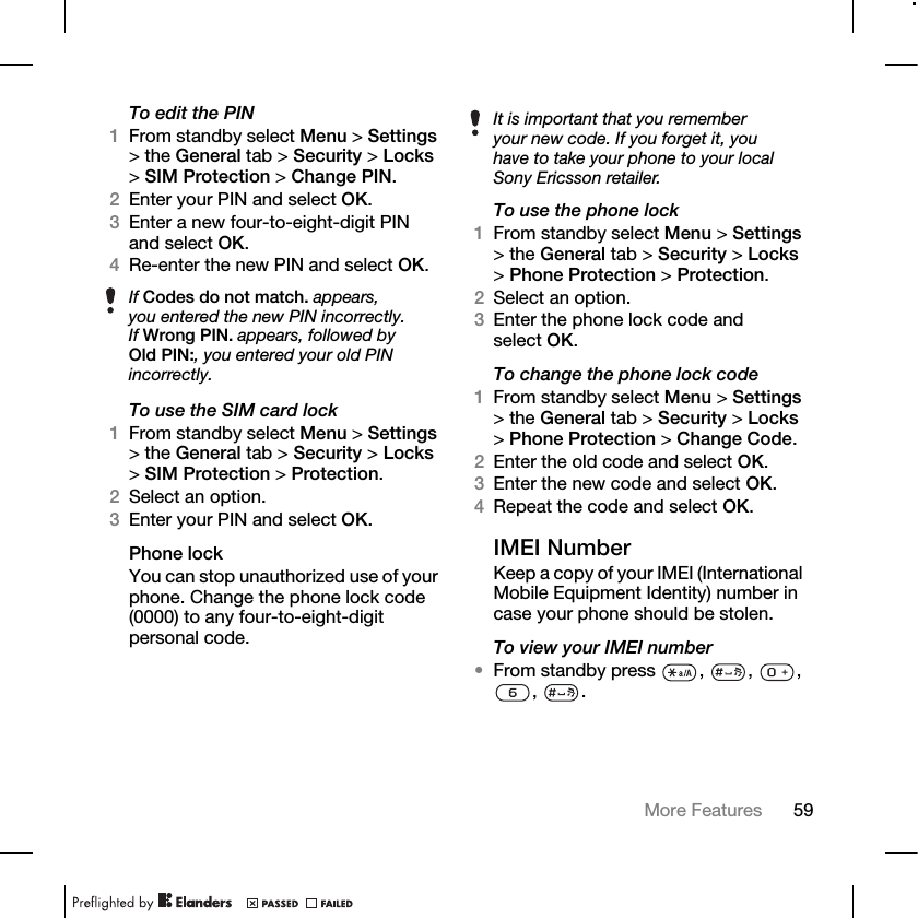 59More Features To edit the PIN1From standby select Menu &gt; Settings &gt; the General tab &gt; Security &gt; Locks &gt;SIM Protection &gt; Change PIN.2Enter your PIN and select OK.3Enter a new four-to-eight-digit PIN and select OK.4Re-enter the new PIN and select OK.To use the SIM card lock1From standby select Menu &gt; Settings &gt; the General tab &gt; Security &gt; Locks &gt;SIM Protection &gt; Protection.2Select an option.3Enter your PIN and select OK.Phone lockYou can stop unauthorized use of your phone. Change the phone lock code (0000) to any four-to-eight-digit personal code.To use the phone lock1From standby select Menu &gt; Settings &gt; the General tab &gt; Security &gt; Locks &gt;Phone Protection &gt; Protection.2Select an option.3Enter the phone lock code and select OK.To change the phone lock code1From standby select Menu &gt; Settings &gt; the General tab &gt; Security &gt; Locks &gt;Phone Protection &gt; Change Code.2Enter the old code and select OK.3Enter the new code and select OK.4Repeat the code and select OK.IMEI NumberKeep a copy of your IMEI (International Mobile Equipment Identity) number in case your phone should be stolen.To view your IMEI number•From standby press , , , , .If Codes do not match. appears, you entered the new PIN incorrectly.If Wrong PIN. appears, followed by Old PIN:, you entered your old PIN incorrectly.It is important that you remember your new code. If you forget it, you have to take your phone to your local Sony Ericsson retailer.