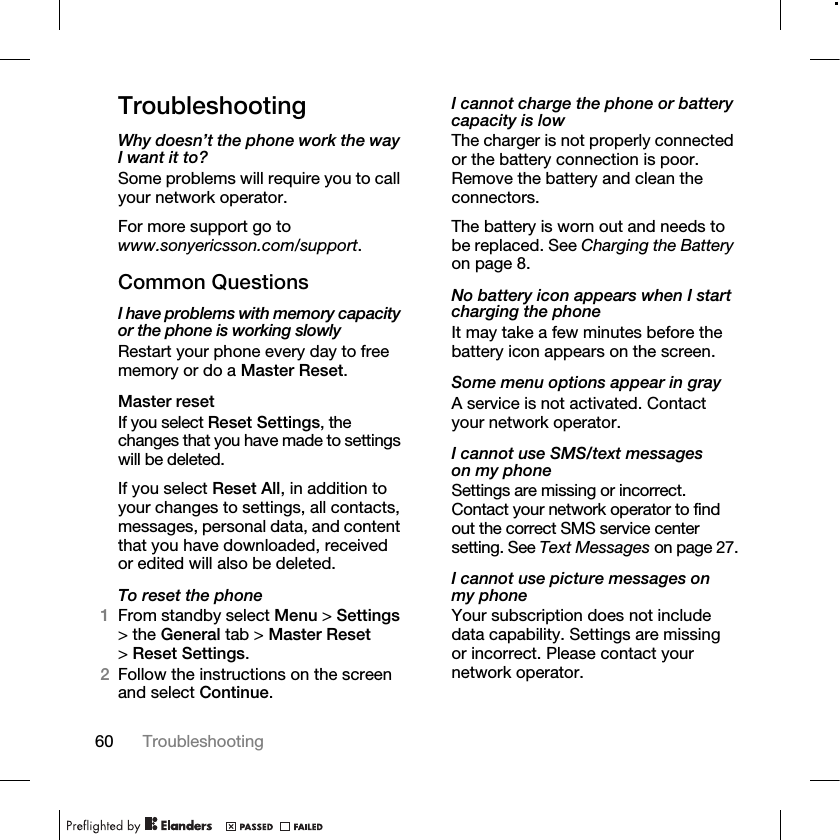 60 Troubleshooting TroubleshootingWhy doesn’t the phone work the way I want it to?Some problems will require you to call your network operator.For more support go to www.sonyericsson.com/support.Common QuestionsI have problems with memory capacity or the phone is working slowlyRestart your phone every day to free memory or do a Master Reset.Master resetIf you select Reset Settings, the changes that you have made to settings will be deleted.If you select Reset All, in addition to your changes to settings, all contacts, messages, personal data, and content that you have downloaded, received or edited will also be deleted.To reset the phone1From standby select Menu &gt; Settings &gt; the General tab &gt; Master Reset &gt;Reset Settings.2Follow the instructions on the screen and select Continue.I cannot charge the phone or battery capacity is lowThe charger is not properly connected or the battery connection is poor. Remove the battery and clean the connectors.The battery is worn out and needs to be replaced. See Charging the Battery on page 8.No battery icon appears when I start charging the phoneIt may take a few minutes before the battery icon appears on the screen.Some menu options appear in grayA service is not activated. Contact your network operator.I cannot use SMS/text messages on my phoneSettings are missing or incorrect. Contact your network operator to find out the correct SMS service center setting. See Text Messages on page 27.I cannot use picture messages on my phoneYour subscription does not include data capability. Settings are missing or incorrect. Please contact your network operator.