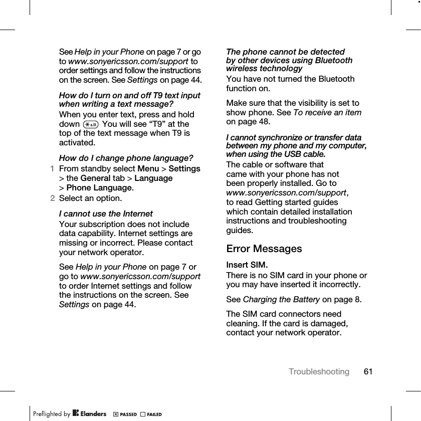 61Troubleshooting See Help in your Phone on page 7 or go to www.sonyericsson.com/support to order settings and follow the instructions on the screen. See Settings on page 44.How do I turn on and off T9 text input when writing a text message?When you enter text, press and hold down   You will see “T9” at the top of the text message when T9 is activated.How do I change phone language?1From standby select Menu &gt; Settings &gt; the General tab &gt; Language &gt;Phone Language.2Select an option.I cannot use the InternetYour subscription does not include data capability. Internet settings are missing or incorrect. Please contact your network operator.See Help in your Phone on page 7 or go to www.sonyericsson.com/support to order Internet settings and follow the instructions on the screen. See Settings on page 44.The phone cannot be detected by other devices using Bluetooth wireless technologyYou have not turned the Bluetooth function on.Make sure that the visibility is set to show phone. See To receive an item on page 48.I cannot synchronize or transfer data between my phone and my computer, when using the USB cable.The cable or software that came with your phone has not been properly installed. Go to www.sonyericsson.com/support, to read Getting started guides which contain detailed installation instructions and troubleshooting guides.Error MessagesInsert SIM.There is no SIM card in your phone or you may have inserted it incorrectly.See Charging the Battery on page 8.The SIM card connectors need cleaning. If the card is damaged, contact your network operator.