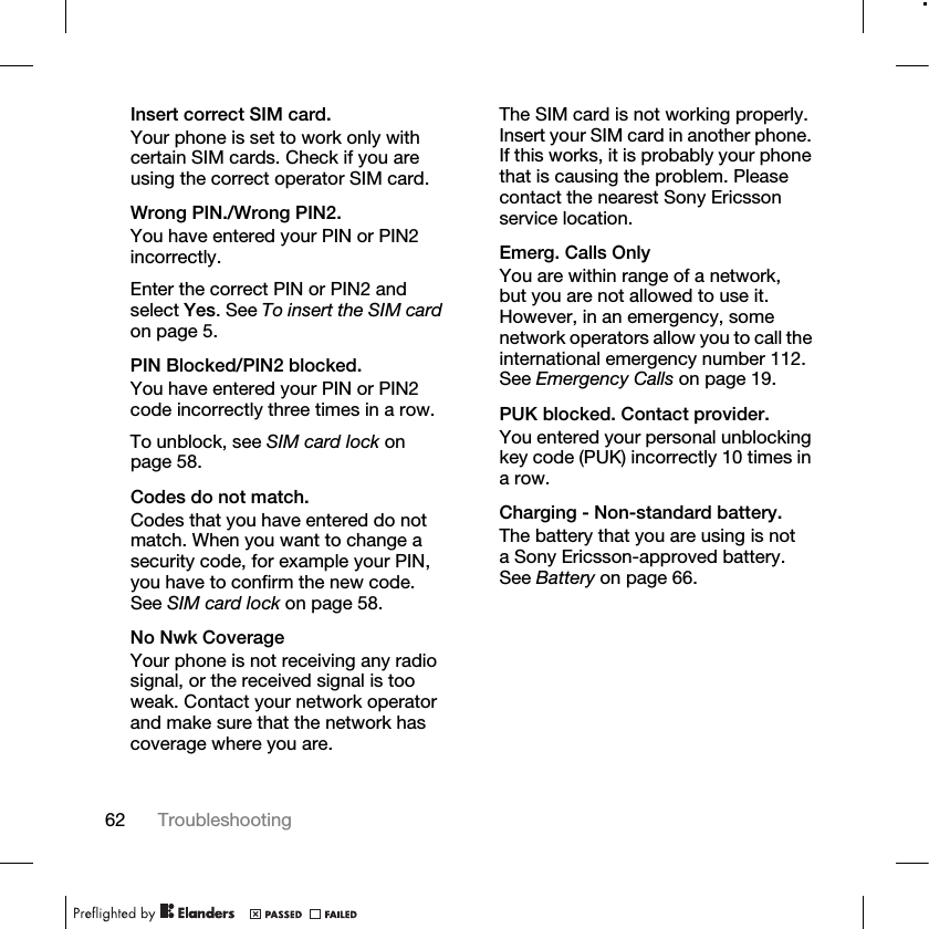 62 Troubleshooting Insert correct SIM card.Your phone is set to work only with certain SIM cards. Check if you are using the correct operator SIM card.Wrong PIN./Wrong PIN2.You have entered your PIN or PIN2 incorrectly.Enter the correct PIN or PIN2 and select Yes. See To insert the SIM card on page 5.PIN Blocked/PIN2 blocked.You have entered your PIN or PIN2 code incorrectly three times in a row.To unblock, see SIM card lock on page 58.Codes do not match.Codes that you have entered do not match. When you want to change a security code, for example your PIN, you have to confirm the new code. See SIM card lock on page 58.No Nwk CoverageYour phone is not receiving any radio signal, or the received signal is too weak. Contact your network operator and make sure that the network has coverage where you are.The SIM card is not working properly. Insert your SIM card in another phone. If this works, it is probably your phone that is causing the problem. Please contact the nearest Sony Ericsson service location.Emerg. Calls OnlyYou are within range of a network, but you are not allowed to use it. However, in an emergency, some network operators allow you to call the international emergency number 112. See Emergency Calls on page 19.PUK blocked. Contact provider.You entered your personal unblocking key code (PUK) incorrectly 10 times in a row.Charging - Non-standard battery.The battery that you are using is not a Sony Ericsson-approved battery. See Battery on page 66.