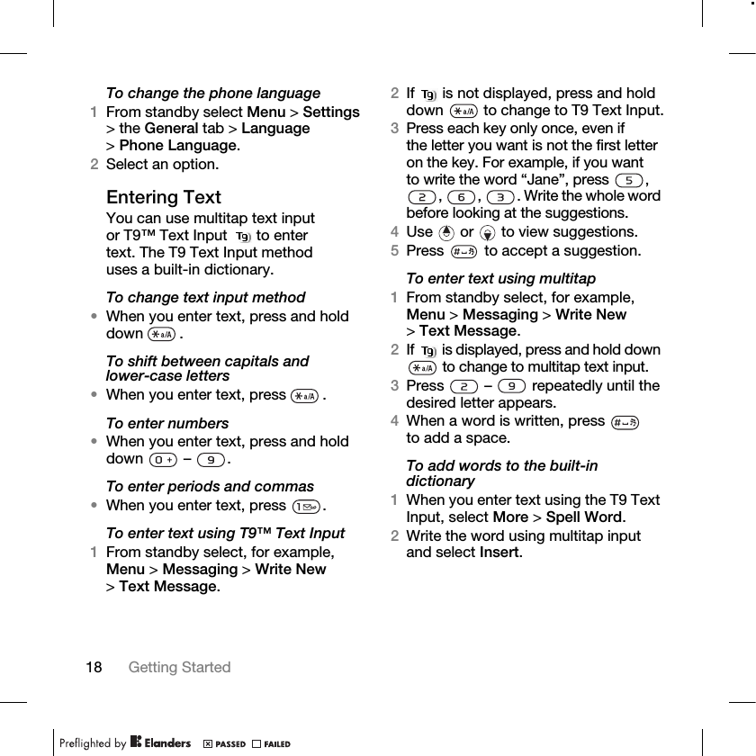 18 Getting Started To change the phone language1From standby select Menu &gt; Settings &gt; the General tab &gt; Language &gt;Phone Language.2Select an option.Entering TextYou can use multitap text input or T9™ Text Input   to enter text. The T9 Text Input method uses a built-in dictionary.To change text input method•When you enter text, press and hold down .To shift between capitals and lower-case letters•When you enter text, press  .To enter numbers•When you enter text, press and hold down  – .To enter periods and commas•When you enter text, press  .To enter text using T9™ Text Input1From standby select, for example, Menu &gt; Messaging &gt; Write New &gt;Text Message.2If   is not displayed, press and hold down   to change to T9 Text Input.3Press each key only once, even if the letter you want is not the first letter on the key. For example, if you want to write the word “Jane”, press  , ,  ,  . Write the whole word before looking at the suggestions.4Use   or   to view suggestions.5Press   to accept a suggestion.To enter text using multitap1From standby select, for example, Menu &gt; Messaging &gt; Write New &gt;Text Message.2If   is displayed, press and hold down  to change to multitap text input.3Press   –   repeatedly until the desired letter appears.4When a word is written, press   to add a space.To add words to the built-in dictionary1When you enter text using the T9 Text Input, select More &gt; Spell Word.2Write the word using multitap input and select Insert.