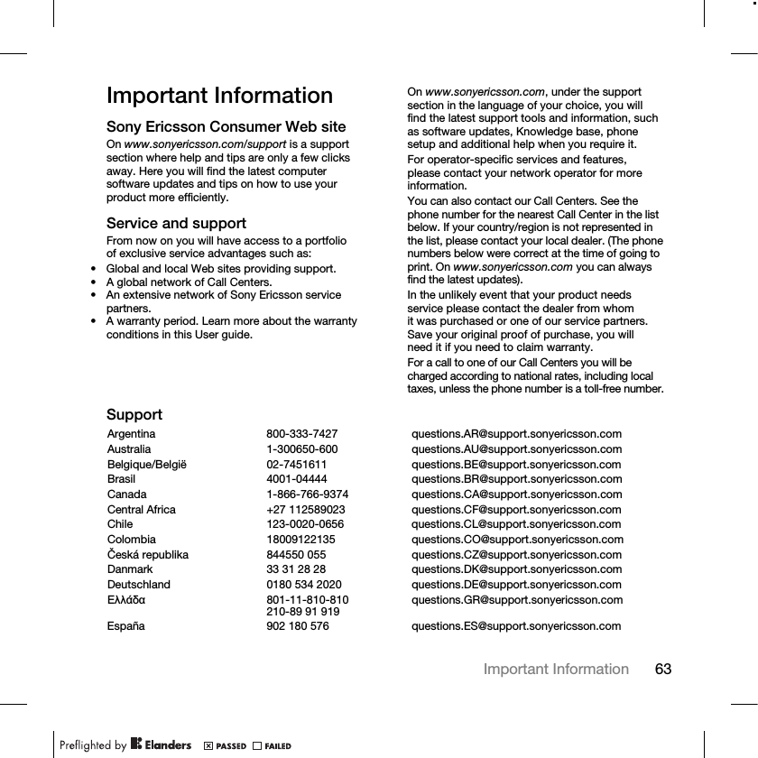 63Important Information Important InformationSony Ericsson Consumer Web siteOn www.sonyericsson.com/support is a support section where help and tips are only a few clicks away. Here you will find the latest computer software updates and tips on how to use your product more efficiently.Service and supportFrom now on you will have access to a portfolio of exclusive service advantages such as:• Global and local Web sites providing support.• A global network of Call Centers.• An extensive network of Sony Ericsson service partners.• A warranty period. Learn more about the warranty conditions in this User guide.On www.sonyericsson.com, under the support section in the language of your choice, you will find the latest support tools and information, such as software updates, Knowledge base, phone setup and additional help when you require it.For operator-specific services and features, please contact your network operator for more information.You can also contact our Call Centers. See the phone number for the nearest Call Center in the list below. If your country/region is not represented in the list, please contact your local dealer. (The phone numbers below were correct at the time of going to print. On www.sonyericsson.com you can always find the latest updates).In the unlikely event that your product needs service please contact the dealer from whom it was purchased or one of our service partners. Save your original proof of purchase, you will need it if you need to claim warranty.For a call to one of our Call Centers you will be charged according to national rates, including local taxes, unless the phone number is a toll-free number.SupportArgentina 800-333-7427 questions.AR@support.sonyericsson.comAustralia 1-300650-600 questions.AU@support.sonyericsson.comBelgique/België 02-7451611 questions.BE@support.sonyericsson.comBrasil 4001-04444 questions.BR@support.sonyericsson.comCanada 1-866-766-9374 questions.CA@support.sonyericsson.comCentral Africa +27 112589023 questions.CF@support.sonyericsson.comChile 123-0020-0656 questions.CL@support.sonyericsson.comColombia 18009122135 questions.CO@support.sonyericsson.comČeská republika 844550 055 questions.CZ@support.sonyericsson.comDanmark 33 31 28 28 questions.DK@support.sonyericsson.comDeutschland 0180 534 2020 questions.DE@support.sonyericsson.comǼȜȜȐįĮ 801-11-810-810210-89 91 919 questions.GR@support.sonyericsson.comEspaña 902 180 576 questions.ES@support.sonyericsson.com