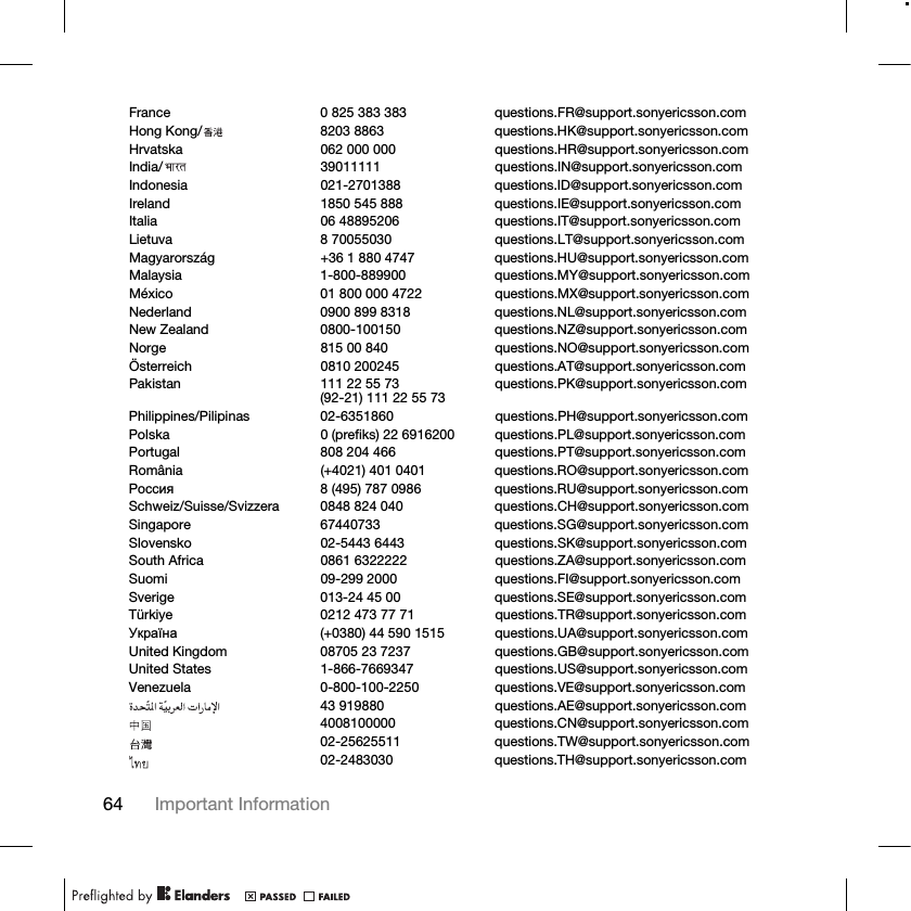 64 Important Information France 0 825 383 383 questions.FR@support.sonyericsson.comHong Kong/ 8203 8863 questions.HK@support.sonyericsson.comHrvatska 062 000 000 questions.HR@support.sonyericsson.comIndia/ 39011111 questions.IN@support.sonyericsson.comIndonesia 021-2701388 questions.ID@support.sonyericsson.comIreland 1850 545 888 questions.IE@support.sonyericsson.comItalia 06 48895206 questions.IT@support.sonyericsson.comLietuva 8 70055030 questions.LT@support.sonyericsson.comMagyarország +36 1 880 4747 questions.HU@support.sonyericsson.comMalaysia 1-800-889900 questions.MY@support.sonyericsson.comMéxico 01 800 000 4722 questions.MX@support.sonyericsson.comNederland 0900 899 8318 questions.NL@support.sonyericsson.comNew Zealand 0800-100150 questions.NZ@support.sonyericsson.comNorge 815 00 840 questions.NO@support.sonyericsson.comÖsterreich 0810 200245 questions.AT@support.sonyericsson.comPakistan 111 22 55 73(92-21) 111 22 55 73 questions.PK@support.sonyericsson.comPhilippines/Pilipinas 02-6351860 questions.PH@support.sonyericsson.comPolska 0 (prefiks) 22 6916200 questions.PL@support.sonyericsson.comPortugal 808 204 466 questions.PT@support.sonyericsson.comRomânia (+4021) 401 0401 questions.RO@support.sonyericsson.com Ɋɨɫɫɢɹ 8 (495) 787 0986 questions.RU@support.sonyericsson.comSchweiz/Suisse/Svizzera 0848 824 040 questions.CH@support.sonyericsson.comSingapore 67440733 questions.SG@support.sonyericsson.comSlovensko 02-5443 6443 questions.SK@support.sonyericsson.comSouth Africa 0861 6322222 questions.ZA@support.sonyericsson.comSuomi 09-299 2000 questions.FI@support.sonyericsson.comSverige 013-24 45 00 questions.SE@support.sonyericsson.comTürkiye 0212 473 77 71 questions.TR@support.sonyericsson.comɍɤɪɚʀɧɚ (+0380) 44 590 1515 questions.UA@support.sonyericsson.comUnited Kingdom 08705 23 7237 questions.GB@support.sonyericsson.comUnited States 1-866-7669347 questions.US@support.sonyericsson.comVenezuela 0-800-100-2250 questions.VE@support.sonyericsson.com43 919880 questions.AE@support.sonyericsson.com4008100000 questions.CN@support.sonyericsson.com02-25625511 questions.TW@support.sonyericsson.com02-2483030 questions.TH@support.sonyericsson.com