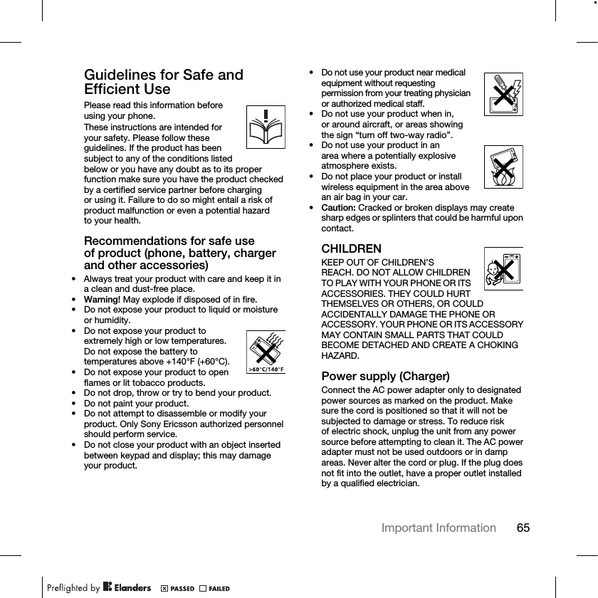 65Important Information Guidelines for Safe and Efficient UsePlease read this information before using your phone.These instructions are intended for your safety. Please follow these guidelines. If the product has been subject to any of the conditions listed below or you have any doubt as to its proper function make sure you have the product checked by a certified service partner before charging or using it. Failure to do so might entail a risk of product malfunction or even a potential hazard to your health.Recommendations for safe use of product (phone, battery, charger and other accessories)• Always treat your product with care and keep it in a clean and dust-free place.•Warning! May explode if disposed of in fire.• Do not expose your product to liquid or moisture or humidity.• Do not expose your product to extremely high or low temperatures. Do not expose the battery to temperatures above +140°F (+60°C).• Do not expose your product to open flames or lit tobacco products.• Do not drop, throw or try to bend your product.• Do not paint your product.• Do not attempt to disassemble or modify your product. Only Sony Ericsson authorized personnel should perform service.• Do not close your product with an object inserted between keypad and display; this may damage your product.• Do not use your product near medical equipment without requesting permission from your treating physician or authorized medical staff.• Do not use your product when in, or around aircraft, or areas showing the sign “turn off two-way radio”.• Do not use your product in an area where a potentially explosive atmosphere exists.• Do not place your product or install wireless equipment in the area above an air bag in your car.•Caution: Cracked or broken displays may create sharp edges or splinters that could be harmful upon contact.CHILDRENKEEP OUT OF CHILDREN’S REACH. DO NOT ALLOW CHILDREN TO PLAY WITH YOUR PHONE OR ITS ACCESSORIES. THEY COULD HURT THEMSELVES OR OTHERS, OR COULD ACCIDENTALLY DAMAGE THE PHONE OR ACCESSORY. YOUR PHONE OR ITS ACCESSORY MAY CONTAIN SMALL PARTS THAT COULD BECOME DETACHED AND CREATE A CHOKING HAZARD.Power supply (Charger)Connect the AC power adapter only to designated power sources as marked on the product. Make sure the cord is positioned so that it will not be subjected to damage or stress. To reduce risk of electric shock, unplug the unit from any power source before attempting to clean it. The AC power adapter must not be used outdoors or in damp areas. Never alter the cord or plug. If the plug does not fit into the outlet, have a proper outlet installed by a qualified electrician.