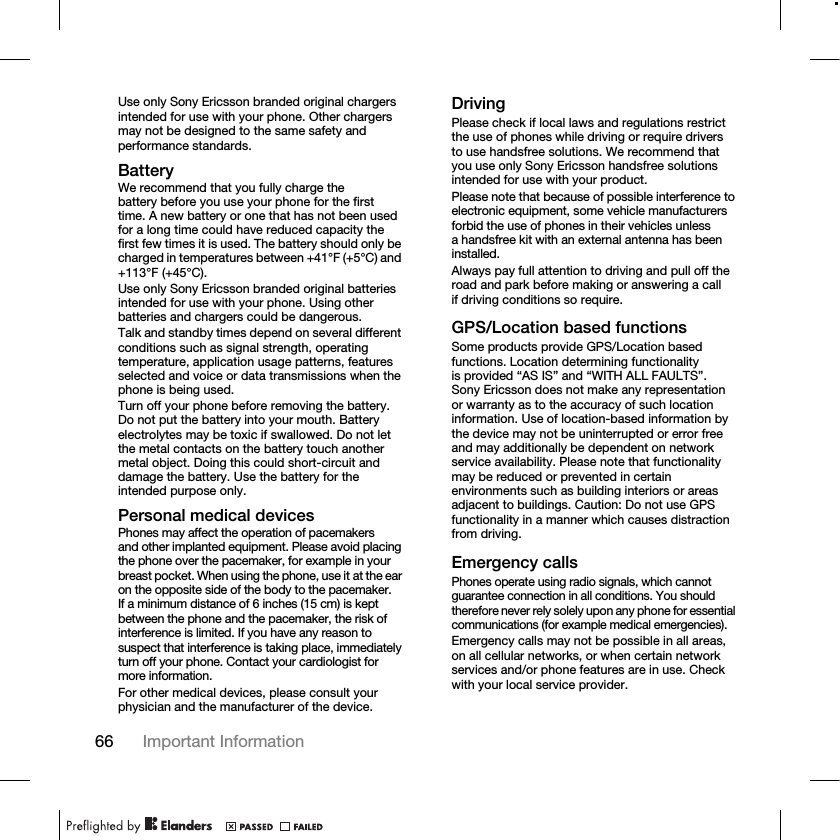 66 Important Information Use only Sony Ericsson branded original chargers intended for use with your phone. Other chargers may not be designed to the same safety and performance standards.BatteryWe recommend that you fully charge the battery before you use your phone for the first time. A new battery or one that has not been used for a long time could have reduced capacity the first few times it is used. The battery should only be charged in temperatures between +41°F (+5°C) and +113°F (+45°C).Use only Sony Ericsson branded original batteries intended for use with your phone. Using other batteries and chargers could be dangerous.Talk and standby times depend on several different conditions such as signal strength, operating temperature, application usage patterns, features selected and voice or data transmissions when the phone is being used.Turn off your phone before removing the battery. Do not put the battery into your mouth. Battery electrolytes may be toxic if swallowed. Do not let the metal contacts on the battery touch another metal object. Doing this could short-circuit and damage the battery. Use the battery for the intended purpose only.Personal medical devicesPhones may affect the operation of pacemakers and other implanted equipment. Please avoid placing the phone over the pacemaker, for example in your breast pocket. When using the phone, use it at the ear on the opposite side of the body to the pacemaker. If a minimum distance of 6 inches (15 cm) is kept between the phone and the pacemaker, the risk of interference is limited. If you have any reason to suspect that interference is taking place, immediately turn off your phone. Contact your cardiologist for more information.For other medical devices, please consult your physician and the manufacturer of the device.DrivingPlease check if local laws and regulations restrict the use of phones while driving or require drivers to use handsfree solutions. We recommend that you use only Sony Ericsson handsfree solutions intended for use with your product.Please note that because of possible interference to electronic equipment, some vehicle manufacturers forbid the use of phones in their vehicles unless a handsfree kit with an external antenna has been installed.Always pay full attention to driving and pull off the road and park before making or answering a call if driving conditions so require.GPS/Location based functionsSome products provide GPS/Location based functions. Location determining functionality is provided “AS IS” and “WITH ALL FAULTS”. Sony Ericsson does not make any representation or warranty as to the accuracy of such location information. Use of location-based information by the device may not be uninterrupted or error free and may additionally be dependent on network service availability. Please note that functionality may be reduced or prevented in certain environments such as building interiors or areas adjacent to buildings. Caution: Do not use GPS functionality in a manner which causes distraction from driving.Emergency callsPhones operate using radio signals, which cannot guarantee connection in all conditions. You should therefore never rely solely upon any phone for essential communications (for example medical emergencies).Emergency calls may not be possible in all areas, on all cellular networks, or when certain network services and/or phone features are in use. Check with your local service provider.
