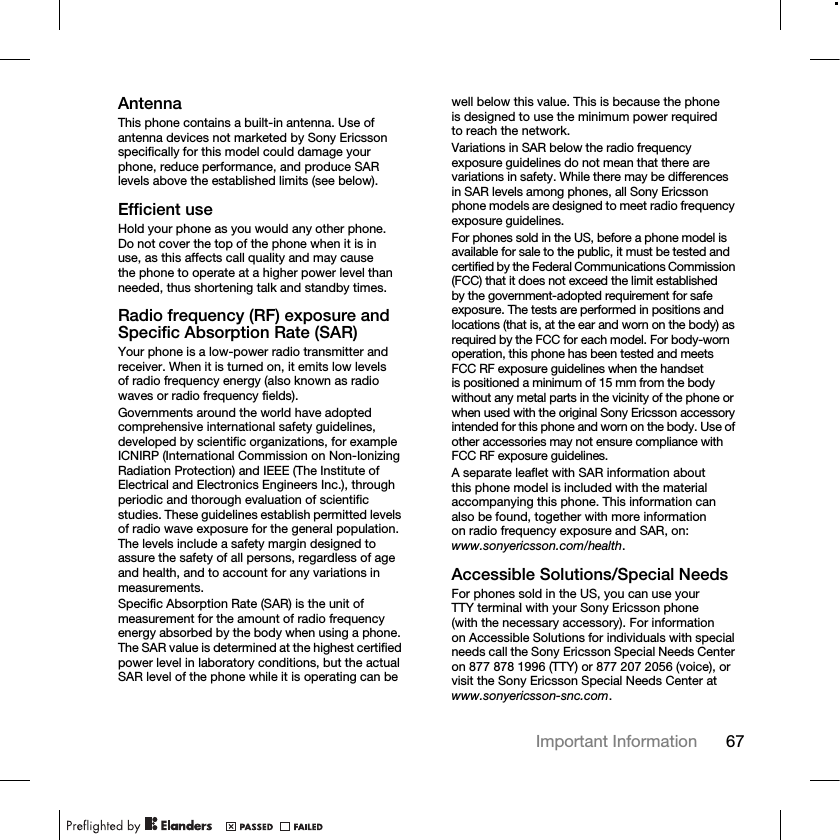 67Important Information AntennaThis phone contains a built-in antenna. Use of antenna devices not marketed by Sony Ericsson specifically for this model could damage your phone, reduce performance, and produce SAR levels above the established limits (see below).Efficient useHold your phone as you would any other phone. Do not cover the top of the phone when it is in use, as this affects call quality and may cause the phone to operate at a higher power level than needed, thus shortening talk and standby times.Radio frequency (RF) exposure and Specific Absorption Rate (SAR)Your phone is a low-power radio transmitter and receiver. When it is turned on, it emits low levels of radio frequency energy (also known as radio waves or radio frequency fields).Governments around the world have adopted comprehensive international safety guidelines, developed by scientific organizations, for example ICNIRP (International Commission on Non-Ionizing Radiation Protection) and IEEE (The Institute of Electrical and Electronics Engineers Inc.), through periodic and thorough evaluation of scientific studies. These guidelines establish permitted levels of radio wave exposure for the general population. The levels include a safety margin designed to assure the safety of all persons, regardless of age and health, and to account for any variations in measurements.Specific Absorption Rate (SAR) is the unit of measurement for the amount of radio frequency energy absorbed by the body when using a phone. The SAR value is determined at the highest certified power level in laboratory conditions, but the actual SAR level of the phone while it is operating can be well below this value. This is because the phone is designed to use the minimum power required to reach the network.Variations in SAR below the radio frequency exposure guidelines do not mean that there are variations in safety. While there may be differences in SAR levels among phones, all Sony Ericsson phone models are designed to meet radio frequency exposure guidelines.For phones sold in the US, before a phone model is available for sale to the public, it must be tested and certified by the Federal Communications Commission (FCC) that it does not exceed the limit established by the government-adopted requirement for safe exposure. The tests are performed in positions and locations (that is, at the ear and worn on the body) as required by the FCC for each model. For body-worn operation, this phone has been tested and meets FCC RF exposure guidelines when the handset is positioned a minimum of 15 mm from the body without any metal parts in the vicinity of the phone or when used with the original Sony Ericsson accessory intended for this phone and worn on the body. Use of other accessories may not ensure compliance with FCC RF exposure guidelines.A separate leaflet with SAR information about this phone model is included with the material accompanying this phone. This information can also be found, together with more information on radio frequency exposure and SAR, on: www.sonyericsson.com/health.Accessible Solutions/Special NeedsFor phones sold in the US, you can use your TTY terminal with your Sony Ericsson phone (with the necessary accessory). For information on Accessible Solutions for individuals with special needs call the Sony Ericsson Special Needs Center on 877 878 1996 (TTY) or 877 207 2056 (voice), or visit the Sony Ericsson Special Needs Center at www.sonyericsson-snc.com.