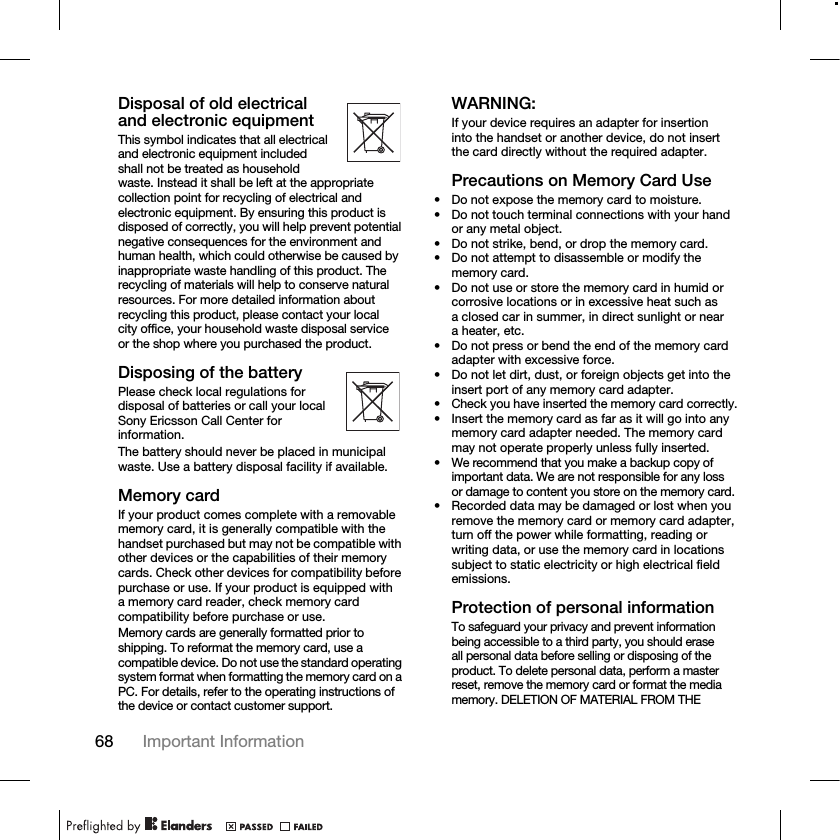 68 Important Information Disposal of old electrical and electronic equipmentThis symbol indicates that all electrical and electronic equipment included shall not be treated as household waste. Instead it shall be left at the appropriate collection point for recycling of electrical and electronic equipment. By ensuring this product is disposed of correctly, you will help prevent potential negative consequences for the environment and human health, which could otherwise be caused by inappropriate waste handling of this product. The recycling of materials will help to conserve natural resources. For more detailed information about recycling this product, please contact your local city office, your household waste disposal service or the shop where you purchased the product.Disposing of the batteryPlease check local regulations for disposal of batteries or call your local Sony Ericsson Call Center for information.The battery should never be placed in municipal waste. Use a battery disposal facility if available.Memory cardIf your product comes complete with a removable memory card, it is generally compatible with the handset purchased but may not be compatible with other devices or the capabilities of their memory cards. Check other devices for compatibility before purchase or use. If your product is equipped with a memory card reader, check memory card compatibility before purchase or use.Memory cards are generally formatted prior to shipping. To reformat the memory card, use a compatible device. Do not use the standard operating system format when formatting the memory card on a PC. For details, refer to the operating instructions of the device or contact customer support.WARNING:If your device requires an adapter for insertion into the handset or another device, do not insert the card directly without the required adapter.Precautions on Memory Card Use• Do not expose the memory card to moisture.• Do not touch terminal connections with your hand or any metal object.• Do not strike, bend, or drop the memory card.• Do not attempt to disassemble or modify the memory card.• Do not use or store the memory card in humid or corrosive locations or in excessive heat such as a closed car in summer, in direct sunlight or near a heater, etc.• Do not press or bend the end of the memory card adapter with excessive force.• Do not let dirt, dust, or foreign objects get into the insert port of any memory card adapter.• Check you have inserted the memory card correctly.• Insert the memory card as far as it will go into any memory card adapter needed. The memory card may not operate properly unless fully inserted.• We recommend that you make a backup copy of important data. We are not responsible for any loss or damage to content you store on the memory card.• Recorded data may be damaged or lost when you remove the memory card or memory card adapter, turn off the power while formatting, reading or writing data, or use the memory card in locations subject to static electricity or high electrical field emissions.Protection of personal informationTo safeguard your privacy and prevent information being accessible to a third party, you should erase all personal data before selling or disposing of the product. To delete personal data, perform a master reset, remove the memory card or format the media memory. DELETION OF MATERIAL FROM THE 