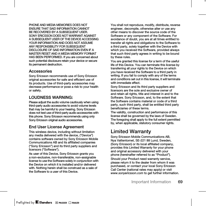 69Important Information PHONE AND MEDIA MEMORIES DOES NOT ENSURE THAT SAID INFORMATION CANNOT BE RECOVERED BY A SUBSEQUENT USER. SONY ERICSSON DOES NOT WARRANT AGAINST A SUBSEQUENT USER OF THE DEVICE ACCESSING YOUR INFORMATION AND DOES NOT ASSUME ANY RESPONSIBILITY FOR SUBSEQUENT DISCLOSURE OF SAID INFORMATION EVEN IF A MASTER RESET AND A MEDIA MEMORY FORMAT HAS BEEN PERFORMED. If you are concerned about such potential disclosure retain your device or secure its permanent destruction.AccessoriesSony Ericsson recommends use of Sony Ericsson original accessories for safe and efficient use of its products. Use of third-party accessories may decrease performance or pose a risk to your health or safety.LOUDNESS WARNING:Please adjust the audio volume cautiously when using third-party audio accessories to avoid volume levels that may be harmful to your hearing. Sony Ericsson does not test use of third-party audio accessories with this phone. Sony Ericsson recommends using only Sony Ericsson original audio accessories.End User License AgreementThis wireless device, including without limitation any media delivered with the device, (“Device”) contains software owned by Sony Ericsson Mobile Communications AB and its affiliated companies (“Sony Ericsson”) and its third party suppliers and licensors (“Software”).As user of this Device, Sony Ericsson grants you a non-exclusive, non-transferable, non-assignable license to use the Software solely in conjunction with the Device on which it is installed and/or delivered with. Nothing herein shall be construed as a sale of the Software to a user of this Device.You shall not reproduce, modify, distribute, reverse engineer, decompile, otherwise alter or use any other means to discover the source code of the Software or any component of the Software. For avoidance of doubt, you are at all times entitled to transfer all rights and obligations to the Software to a third party, solely together with the Device with which you received the Software, provided always that such third party agrees in writing to be bound by these rules.You are granted this license for a term of the useful life of this Device. You can terminate this license by transferring all your rights to the Device on which you have received the Software to a third party in writing. If you fail to comply with any of the terms and conditions set out in this license, it will terminate with immediate effect.Sony Ericsson and its third party suppliers and licensors are the sole and exclusive owner of and retain all rights, title and interest in and to the Software. Sony Ericsson, and, to the extent that the Software contains material or code of a third party, such third party, shall be entitled third party beneficiaries of these terms.The validity, construction and performance of this license shall be governed by the laws of Sweden. The foregoing shall apply to the full extent permitted by, when applicable, statutory consumer rights.Limited WarrantySony Ericsson Mobile Communications AB, Nya Vattentornet, SE-221 88 Lund, Sweden, (Sony Ericsson) or its local affiliated company, provides this Limited Warranty for your phone and original accessory delivered with your phone (hereinafter referred to as “Product”).Should your Product need warranty service, please return it to the dealer from whom it was purchased, or contact your local Sony Ericsson Call Center (national rates may apply) or visit www.sonyericsson.com to get further information.