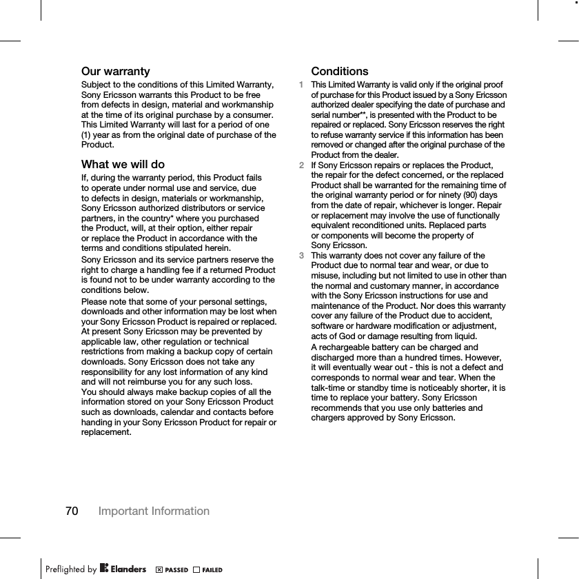 70 Important Information Our warrantySubject to the conditions of this Limited Warranty, Sony Ericsson warrants this Product to be free from defects in design, material and workmanship at the time of its original purchase by a consumer. This Limited Warranty will last for a period of one (1) year as from the original date of purchase of the Product.What we will doIf, during the warranty period, this Product fails to operate under normal use and service, due to defects in design, materials or workmanship, Sony Ericsson authorized distributors or service partners, in the country* where you purchased the Product, will, at their option, either repair or replace the Product in accordance with the terms and conditions stipulated herein.Sony Ericsson and its service partners reserve the right to charge a handling fee if a returned Product is found not to be under warranty according to the conditions below.Please note that some of your personal settings, downloads and other information may be lost when your Sony Ericsson Product is repaired or replaced. At present Sony Ericsson may be prevented by applicable law, other regulation or technical restrictions from making a backup copy of certain downloads. Sony Ericsson does not take any responsibility for any lost information of any kind and will not reimburse you for any such loss. You should always make backup copies of all the information stored on your Sony Ericsson Product such as downloads, calendar and contacts before handing in your Sony Ericsson Product for repair or replacement.Conditions1This Limited Warranty is valid only if the original proof of purchase for this Product issued by a Sony Ericsson authorized dealer specifying the date of purchase and serial number**, is presented with the Product to be repaired or replaced. Sony Ericsson reserves the right to refuse warranty service if this information has been removed or changed after the original purchase of the Product from the dealer.2If Sony Ericsson repairs or replaces the Product, the repair for the defect concerned, or the replaced Product shall be warranted for the remaining time of the original warranty period or for ninety (90) days from the date of repair, whichever is longer. Repair or replacement may involve the use of functionally equivalent reconditioned units. Replaced parts or components will become the property of Sony Ericsson.3This warranty does not cover any failure of the Product due to normal tear and wear, or due to misuse, including but not limited to use in other than the normal and customary manner, in accordance with the Sony Ericsson instructions for use and maintenance of the Product. Nor does this warranty cover any failure of the Product due to accident, software or hardware modification or adjustment, acts of God or damage resulting from liquid.A rechargeable battery can be charged and discharged more than a hundred times. However, it will eventually wear out - this is not a defect and corresponds to normal wear and tear. When the talk-time or standby time is noticeably shorter, it is time to replace your battery. Sony Ericsson recommends that you use only batteries and chargers approved by Sony Ericsson.