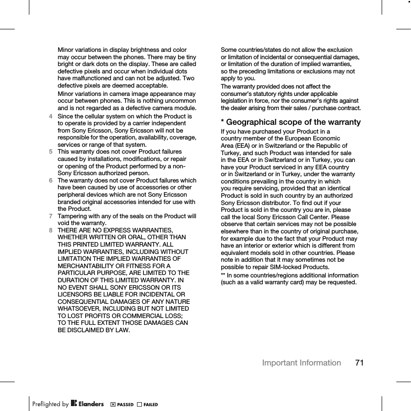 71Important Information Minor variations in display brightness and color may occur between the phones. There may be tiny bright or dark dots on the display. These are called defective pixels and occur when individual dots have malfunctioned and can not be adjusted. Two defective pixels are deemed acceptable.Minor variations in camera image appearance may occur between phones. This is nothing uncommon and is not regarded as a defective camera module.4Since the cellular system on which the Product is to operate is provided by a carrier independent from Sony Ericsson, Sony Ericsson will not be responsible for the operation, availability, coverage, services or range of that system.5This warranty does not cover Product failures caused by installations, modifications, or repair or opening of the Product performed by a non-Sony Ericsson authorized person.6The warranty does not cover Product failures which have been caused by use of accessories or other peripheral devices which are not Sony Ericsson branded original accessories intended for use with the Product.7Tampering with any of the seals on the Product will void the warranty.8THERE ARE NO EXPRESS WARRANTIES, WHETHER WRITTEN OR ORAL, OTHER THAN THIS PRINTED LIMITED WARRANTY. ALL IMPLIED WARRANTIES, INCLUDING WITHOUT LIMITATION THE IMPLIED WARRANTIES OF MERCHANTABILITY OR FITNESS FOR A PARTICULAR PURPOSE, ARE LIMITED TO THE DURATION OF THIS LIMITED WARRANTY. IN NO EVENT SHALL SONY ERICSSON OR ITS LICENSORS BE LIABLE FOR INCIDENTAL OR CONSEQUENTIAL DAMAGES OF ANY NATURE WHATSOEVER, INCLUDING BUT NOT LIMITED TO LOST PROFITS OR COMMERCIAL LOSS; TO THE FULL EXTENT THOSE DAMAGES CAN BE DISCLAIMED BY LAW. Some countries/states do not allow the exclusion or limitation of incidental or consequential damages, or limitation of the duration of implied warranties, so the preceding limitations or exclusions may not apply to you.The warranty provided does not affect the consumer’s statutory rights under applicable legislation in force, nor the consumer’s rights against the dealer arising from their sales / purchase contract.* Geographical scope of the warrantyIf you have purchased your Product in a country member of the European Economic Area (EEA) or in Switzerland or the Republic of Turkey, and such Product was intended for sale in the EEA or in Switzerland or in Turkey, you can have your Product serviced in any EEA country or in Switzerland or in Turkey, under the warranty conditions prevailing in the country in which you require servicing, provided that an identical Product is sold in such country by an authorized Sony Ericsson distributor. To find out if your Product is sold in the country you are in, please call the local Sony Ericsson Call Center. Please observe that certain services may not be possible elsewhere than in the country of original purchase, for example due to the fact that your Product may have an interior or exterior which is different from equivalent models sold in other countries. Please note in addition that it may sometimes not be possible to repair SIM-locked Products.** In some countries/regions additional information (such as a valid warranty card) may be requested.