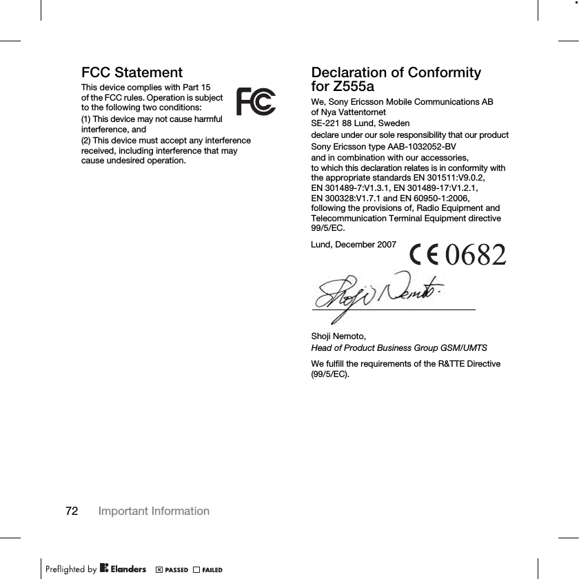 72 Important Information FCC StatementThis device complies with Part 15 of the FCC rules. Operation is subject to the following two conditions:(1) This device may not cause harmful interference, and(2) This device must accept any interference received, including interference that may cause undesired operation.Declaration of Conformity for Z555aWe, Sony Ericsson Mobile Communications AB of Nya VattentornetSE-221 88 Lund, Swedendeclare under our sole responsibility that our productSony Ericsson type AAB-1032052-BVand in combination with our accessories, to which this declaration relates is in conformity with the appropriate standards EN 301511:V9.0.2, EN 301489-7:V1.3.1, EN 301489-17:V1.2.1, EN 300328:V1.7.1 and EN 60950-1:2006, following the provisions of, Radio Equipment and Telecommunication Terminal Equipment directive 99/5/EC. We fulfill the requirements of the R&amp;TTE Directive (99/5/EC).Lund, December 2007Shoji Nemoto,Head of Product Business Group GSM/UMTS