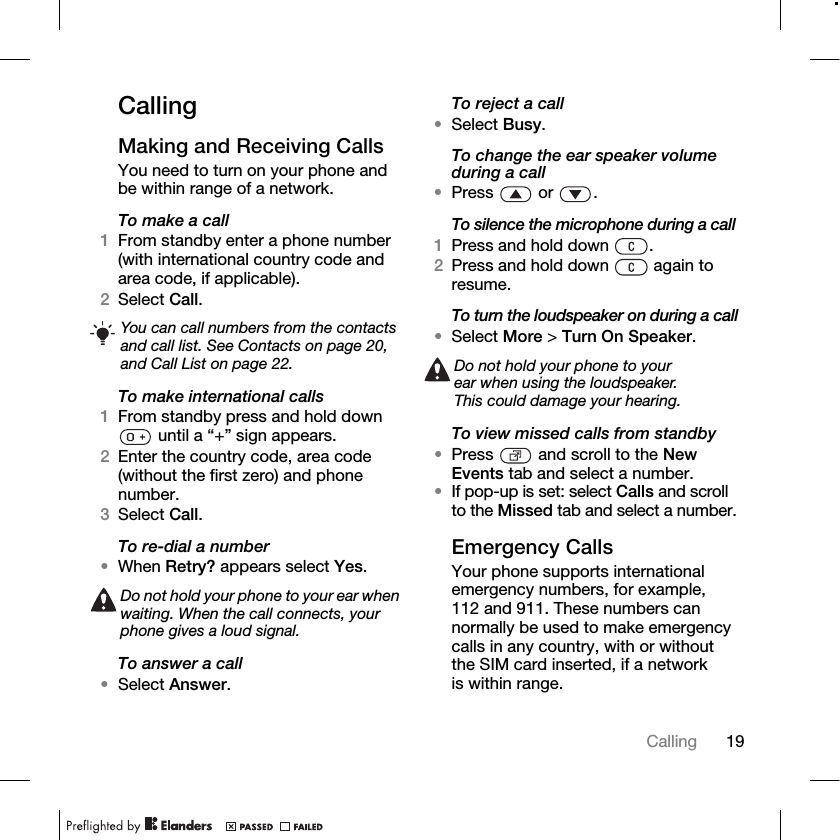 19Calling CallingMaking and Receiving CallsYou need to turn on your phone and be within range of a network.To make a call1From standby enter a phone number (with international country code and area code, if applicable).2Select Call.To make international calls1From standby press and hold down  until a “+” sign appears.2Enter the country code, area code (without the first zero) and phone number.3Select Call.To re-dial a number•When Retry? appears select Yes.To answer a call•Select Answer.To reject a call•Select Busy.To change the ear speaker volume during a call•Press  or .To silence the microphone during a call1Press and hold down  .2Press and hold down   again to resume.To turn the loudspeaker on during a call•Select More &gt; Turn On Speaker.To view missed calls from standby•Press   and scroll to the New Events tab and select a number.•If pop-up is set: select Calls and scroll to the Missed tab and select a number.Emergency CallsYour phone supports international emergency numbers, for example, 112 and 911. These numbers can normally be used to make emergency calls in any country, with or without the SIM card inserted, if a network is within range.You can call numbers from the contacts and call list. See Contacts on page 20, and Call List on page 22.Do not hold your phone to your ear when waiting. When the call connects, your phone gives a loud signal.Do not hold your phone to your ear when using the loudspeaker. This could damage your hearing.