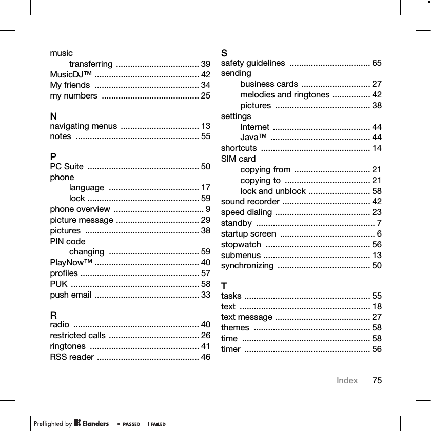 75Indexmusictransferring ................................... 39MusicDJ™ ............................................ 42My friends  ............................................ 34my numbers  ......................................... 25Nnavigating menus ................................. 13notes .................................................... 55PPC Suite  ............................................... 50phonelanguage ...................................... 17lock ............................................... 59phone overview ...................................... 9picture message ................................... 29pictures ................................................ 38PIN codechanging ...................................... 59PlayNow™ ............................................ 40profiles .................................................. 57PUK ...................................................... 58push email ............................................ 33Rradio ..................................................... 40restricted calls ...................................... 26ringtones .............................................. 41RSS reader ........................................... 46Ssafety guidelines  .................................. 65sendingbusiness cards ............................. 27melodies and ringtones ................ 42pictures ........................................ 38settingsInternet ......................................... 44Java™ .......................................... 44shortcuts .............................................. 14SIM cardcopying from ................................ 21copying to  .................................... 21lock and unblock .......................... 58sound recorder ..................................... 42speed dialing ........................................ 23standby .................................................. 7startup screen  ........................................ 6stopwatch ............................................ 56submenus ............................................. 13synchronizing ....................................... 50Ttasks ..................................................... 55text ....................................................... 18text message ........................................ 27themes ................................................. 58time ...................................................... 58timer ..................................................... 56