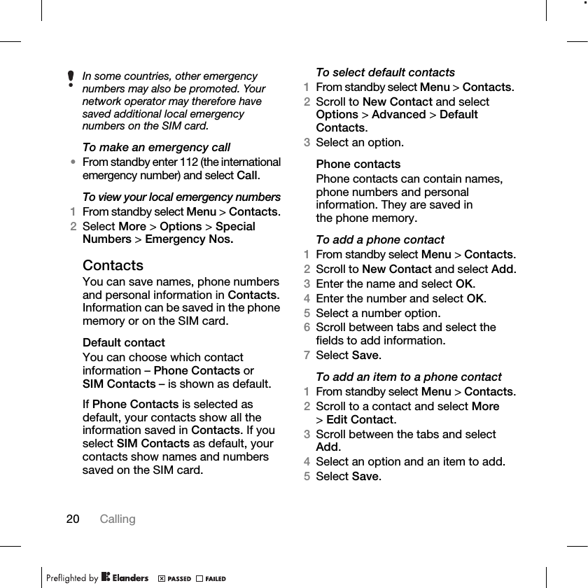 20 Calling To make an emergency call•From standby enter 112 (the international emergency number) and select Call.To view your local emergency numbers1From standby select Menu &gt; Contacts. 2Select More &gt; Options &gt; Special Numbers &gt; Emergency Nos.ContactsYou can save names, phone numbers and personal information in Contacts. Information can be saved in the phone memory or on the SIM card.Default contactYou can choose which contact information – Phone Contacts or SIM Contacts – is shown as default.If Phone Contacts is selected as default, your contacts show all the information saved in Contacts. If you select SIM Contacts as default, your contacts show names and numbers saved on the SIM card.To select default contacts1From standby select Menu &gt; Contacts. 2Scroll to New Contact and select Options &gt; Advanced &gt; Default Contacts.3Select an option.Phone contactsPhone contacts can contain names, phone numbers and personal information. They are saved in the phone memory.To add a phone contact1From standby select Menu &gt; Contacts.2Scroll to New Contact and select Add.3Enter the name and select OK.4Enter the number and select OK.5Select a number option.6Scroll between tabs and select the fields to add information. 7Select Save.To add an item to a phone contact1From standby select Menu &gt; Contacts.2Scroll to a contact and select More &gt;Edit Contact.3Scroll between the tabs and select Add.4Select an option and an item to add.5Select Save.In some countries, other emergency numbers may also be promoted. Your network operator may therefore have saved additional local emergency numbers on the SIM card.
