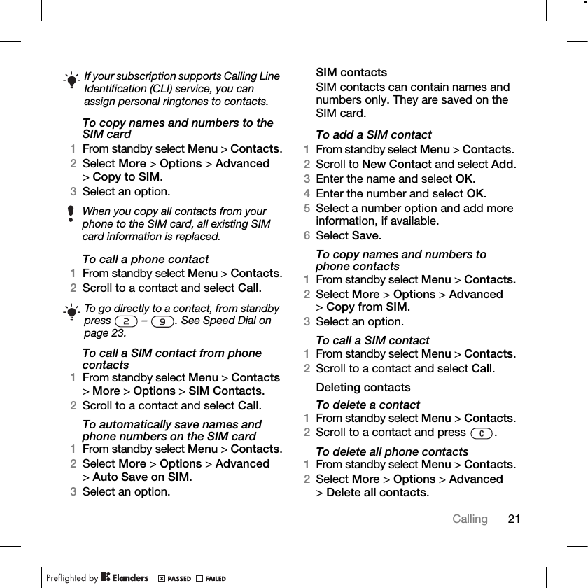 21Calling To copy names and numbers to the SIM card1From standby select Menu &gt; Contacts.2Select More &gt; Options &gt; Advanced &gt;Copy to SIM.3Select an option.To call a phone contact1From standby select Menu &gt; Contacts.2Scroll to a contact and select Call.To call a SIM contact from phone contacts1From standby select Menu &gt; Contacts &gt;More &gt; Options &gt; SIM Contacts.2Scroll to a contact and select Call.To automatically save names and phone numbers on the SIM card1From standby select Menu &gt; Contacts.2Select More &gt; Options &gt; Advanced &gt;Auto Save on SIM.3Select an option.SIM contactsSIM contacts can contain names and numbers only. They are saved on the SIM card.To add a SIM contact1From standby select Menu &gt; Contacts. 2Scroll to New Contact and select Add.3Enter the name and select OK.4Enter the number and select OK.5Select a number option and add more information, if available.6Select Save.To copy names and numbers to phone contacts1From standby select Menu &gt; Contacts.2Select More &gt; Options &gt; Advanced &gt;Copy from SIM.3Select an option.To call a SIM contact1From standby select Menu &gt; Contacts.2Scroll to a contact and select Call.Deleting contactsTo delete a contact1From standby select Menu &gt; Contacts.2Scroll to a contact and press  .To delete all phone contacts1From standby select Menu &gt; Contacts.2Select More &gt; Options &gt; Advanced &gt;Delete all contacts.If your subscription supports Calling Line Identification (CLI) service, you can assign personal ringtones to contacts.When you copy all contacts from your phone to the SIM card, all existing SIM card information is replaced.To go directly to a contact, from standby press   –  . See Speed Dial on page 23.