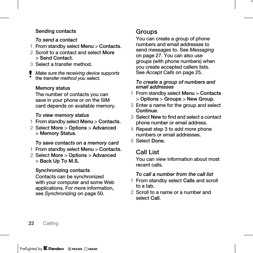 22 Calling Sending contactsTo send a contact1From standby select Menu &gt; Contacts.2Scroll to a contact and select More &gt;Send Contact.3Select a transfer method.Memory statusThe number of contacts you can save in your phone or on the SIM card depends on available memory.To view memory status1From standby select Menu &gt; Contacts. 2Select More &gt; Options &gt; Advanced &gt;Memory Status.To save contacts on a memory card1From standby select Menu &gt; Contacts.2Select More &gt; Options &gt; Advanced &gt;Back Up To M.S.Synchronizing contactsContacts can be synchronized with your computer and some Web applications. For more information, see Synchronizing on page 50.GroupsYou can create a group of phone numbers and email addresses to send messages to. See Messaging on page 27. You can also use groups (with phone numbers) when you create accepted callers lists. See Accept Calls on page 25.To create a group of numbers and email addresses1From standby select Menu &gt; Contacts &gt;Options &gt; Groups &gt; New Group.2Enter a name for the group and select Continue.3Select New to find and select a contact phone number or email address.4Repeat step 3 to add more phone numbers or email addresses.5Select Done.Call ListYou can view information about most recent calls.To call a number from the call list1From standby select Calls and scroll to a tab.2Scroll to a name or a number and select Call.Make sure the receiving device supports the transfer method you select.