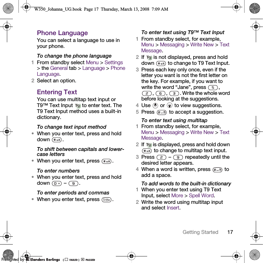 17Getting Started Phone LanguageYou can select a language to use in your phone.To change the phone language1From standby select Menu &gt; Settings &gt; the General tab &gt; Language &gt; Phone Language.2Select an option.Entering TextYou can use multitap text input or T9™ Text Input   to enter text. The T9 Text Input method uses a built-in dictionary.To change text input method•When you enter text, press and hold down .To shift between capitals and lower-case letters•When you enter text, press  .To enter numbers•When you enter text, press and hold down  – .To enter periods and commas•When you enter text, press  .To enter text using T9™ Text Input1From standby select, for example, Menu &gt; Messaging &gt; Write New &gt; Text Message.2If   is not displayed, press and hold down   to change to T9 Text Input. 3Press each key only once, even if the letter you want is not the first letter on the key. For example, if you want to write the word “Jane”, press  , ,  ,  . Write the whole word before looking at the suggestions. 4Use   or   to view suggestions.5Press   to accept a suggestion.To enter text using multitap1From standby select, for example, Menu &gt; Messaging &gt; Write New &gt; Text Message.2If   is displayed, press and hold down  to change to multitap text input.3Press   –   repeatedly until the desired letter appears.4When a word is written, press   to add a space.To add words to the built-in dictionary1When you enter text using T9 Text Input, select More &gt; Spell Word.2Write the word using multitap input and select Insert.W350_Johanna_UG.book  Page 17  Thursday, March 13, 2008  7:09 AM0REFLIGHTEDBY0REFLIGHTEDBY