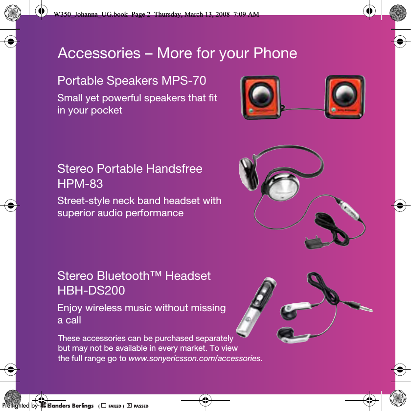 Accessories – More for your PhoneThese accessories can be purchased separately but may not be available in every market. To view the full range go to www.sonyericsson.com/accessories.Portable Speakers MPS-70Small yet powerful speakers that fit in your pocketStereo Portable Handsfree HPM-83Street-style neck band headset with superior audio performanceStereo Bluetooth™ Headset HBH-DS200Enjoy wireless music without missing a callW350_Johanna_UG.book  Page 2  Thursday, March 13, 2008  7:09 AM0REFLIGHTEDBY0REFLIGHTEDBY