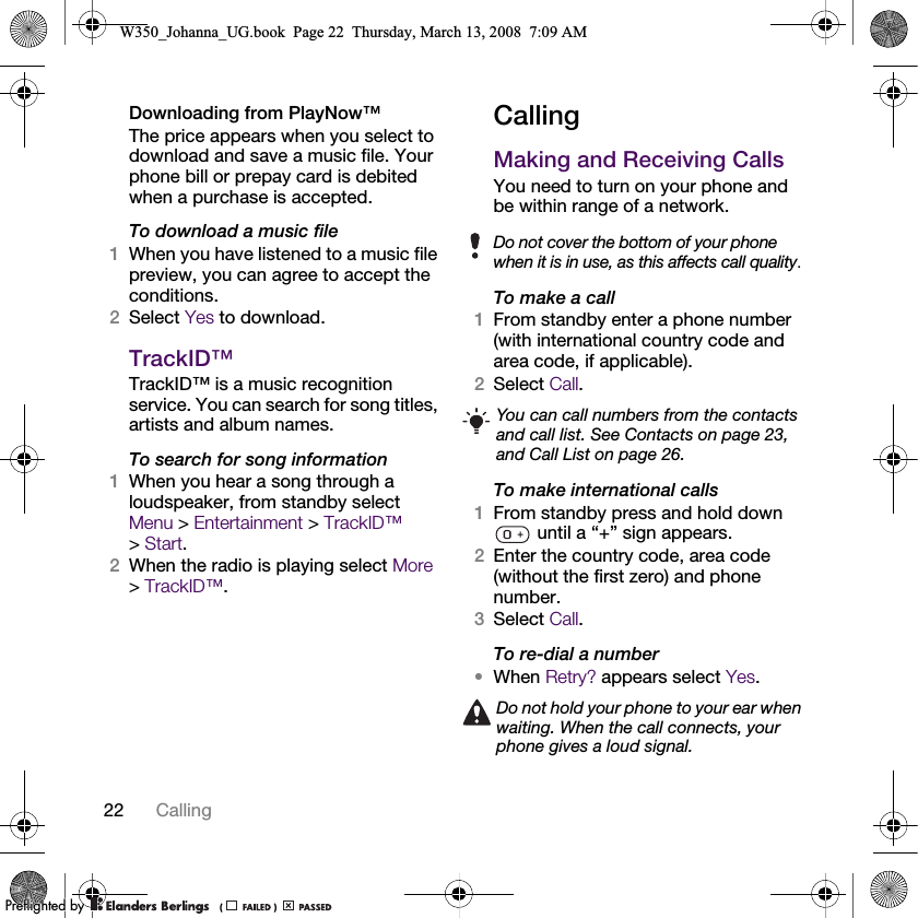 22 Calling Downloading from PlayNow™The price appears when you select to download and save a music file. Your phone bill or prepay card is debited when a purchase is accepted.To download a music file1When you have listened to a music file preview, you can agree to accept the conditions.2Select Yes to download.TrackID™TrackID™ is a music recognition service. You can search for song titles, artists and album names.To search for song information1When you hear a song through a loudspeaker, from standby select Menu &gt; Entertainment &gt; TrackID™ &gt;Start.2When the radio is playing select More &gt;TrackID™.CallingMaking and Receiving CallsYou need to turn on your phone and be within range of a network.To make a call1From standby enter a phone number (with international country code and area code, if applicable).2Select Call.To make international calls1From standby press and hold down  until a “+” sign appears.2Enter the country code, area code (without the first zero) and phone number.3Select Call.To re-dial a number•When Retry? appears select Yes.Do not cover the bottom of your phone when it is in use, as this affects call quality.You can call numbers from the contacts and call list. See Contacts on page 23, and Call List on page 26.Do not hold your phone to your ear when waiting. When the call connects, your phone gives a loud signal.W350_Johanna_UG.book  Page 22  Thursday, March 13, 2008  7:09 AM0REFLIGHTEDBY0REFLIGHTEDBY