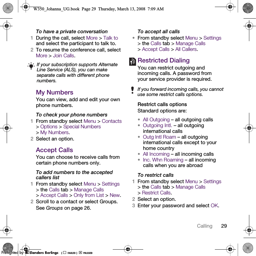 29Calling To have a private conversation1During the call, select More &gt; Talk to and select the participant to talk to.2To resume the conference call, select More &gt; Join Calls.My NumbersYou can view, add and edit your own phone numbers.To check your phone numbers1From standby select Menu &gt; Contacts &gt;Options &gt; Special Numbers &gt;My Numbers.2Select an option.Accept CallsYou can choose to receive calls from certain phone numbers only.To add numbers to the accepted callers list1From standby select Menu &gt; Settings &gt; the Calls tab &gt; Manage Calls &gt;Accept Calls &gt; Only from List &gt; New.2Scroll to a contact or select Groups.See Groups on page 26.To accept all calls•From standby select Menu &gt; Settings &gt; the Calls tab &gt; Manage Calls &gt;Accept Calls &gt; All Callers.Restricted DialingYou can restrict outgoing and incoming calls. A password from your service provider is required. Restrict calls optionsStandard options are:•All Outgoing – all outgoing calls•Outgoing Intl. – all outgoing international calls•Outg Intl Roam – all outgoing international calls except to your home country•All Incoming – all incoming calls•Inc. Whn Roaming – all incoming calls when you are abroadTo restrict calls1From standby select Menu &gt; Settings &gt; the Calls tab &gt; Manage Calls &gt;Restrict Calls.2Select an option.3Enter your password and select OK.If your subscription supports Alternate Line Service (ALS), you can make separate calls with different phone numbers.If you forward incoming calls, you cannot use some restrict calls options.W350_Johanna_UG.book  Page 29  Thursday, March 13, 2008  7:09 AM0REFLIGHTEDBY0REFLIGHTEDBY