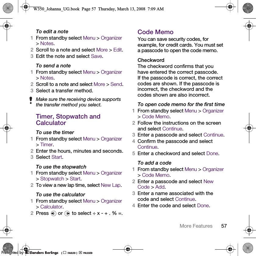 57More Features To edit a note1From standby select Menu &gt; Organizer &gt;Notes.2Scroll to a note and select More &gt; Edit.3Edit the note and select Save.To send a note1From standby select Menu &gt; Organizer &gt;Notes.2Scroll to a note and select More &gt; Send.3Select a transfer method.Timer, Stopwatch and CalculatorTo use the timer1From standby select Menu &gt; Organizer &gt;Timer.2Enter the hours, minutes and seconds.3Select Start.To use the stopwatch1From standby select Menu &gt; Organizer &gt;Stopwatch &gt; Start.2To view a new lap time, select New Lap.To use the calculator1From standby select Menu &gt; Organizer &gt;Calculator.2Press   or   to select ÷ x - + . % =.Code MemoYou can save security codes, for example, for credit cards. You must set a passcode to open the code memo.CheckwordThe checkword confirms that you have entered the correct passcode. If the passcode is correct, the correct codes are shown. If the passcode is incorrect, the checkword and the codes shown are also incorrect.To open code memo for the first time1From standby select Menu &gt; Organizer &gt;Code Memo.2Follow the instructions on the screen and select Continue.3Enter a passcode and select Continue.4Confirm the passcode and select Continue.5Enter a checkword and select Done.To add a code1From standby select Menu &gt; Organizer &gt;Code Memo.2Enter a passcode and select New Code &gt; Add.3Enter a name associated with the code and select Continue.4Enter the code and select Done.Make sure the receiving device supports the transfer method you select.W350_Johanna_UG.book  Page 57  Thursday, March 13, 2008  7:09 AM0REFLIGHTEDBY0REFLIGHTEDBY