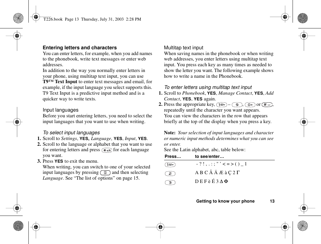 Getting to know your phone 13Entering letters and charactersYou can enter letters, for example, when you add names to the phonebook, write text messages or enter web addresses. In addition to the way you normally enter letters in your phone, using multitap text input, you can use T9™ Text Input to enter text messages and email, for example, if the input language you select supports this. T9 Text Input is a predictive input method and is a quicker way to write texts.Input languagesBefore you start entering letters, you need to select the input languages that you want to use when writing.To select input languages1. Scroll to Settings, YES, Language, YES, Input, YES.2. Scroll to the language or alphabet that you want to use for entering letters and press   for each language you want.3. Press YES to exit the menu.When writing, you can switch to one of your selected input languages by pressing   and then selecting Language. See “The list of options” on page 15.Multitap text inputWhen saving names in the phonebook or when writing web addresses, you enter letters using multitap text input. You press each key as many times as needed to show the letter you want. The following example shows how to write a name in the Phonebook.To enter letters using multitap text input1. Scroll to Phonebook, YES, Manage Contact, YES, Add Contact, YES, YES again.2. Press the appropriate key,   –  ,   or  , repeatedly until the character you want appears.You can view the characters in the row that appears briefly at the top of the display when you press a key.Note:  Your selection of input languages and character or numeric input methods determines what you can see or enter. See the Latin alphabet, abc, table below:Press… to see/enter… - ? ! ‚ . : ; &quot; ’ &lt; = &gt; ( ) _ 1A B C Å Ä Æ à Ç 2 ΓD E F è É 3 ∆ ΦT226.book  Page 13  Thursday, July 31, 2003  2:28 PM