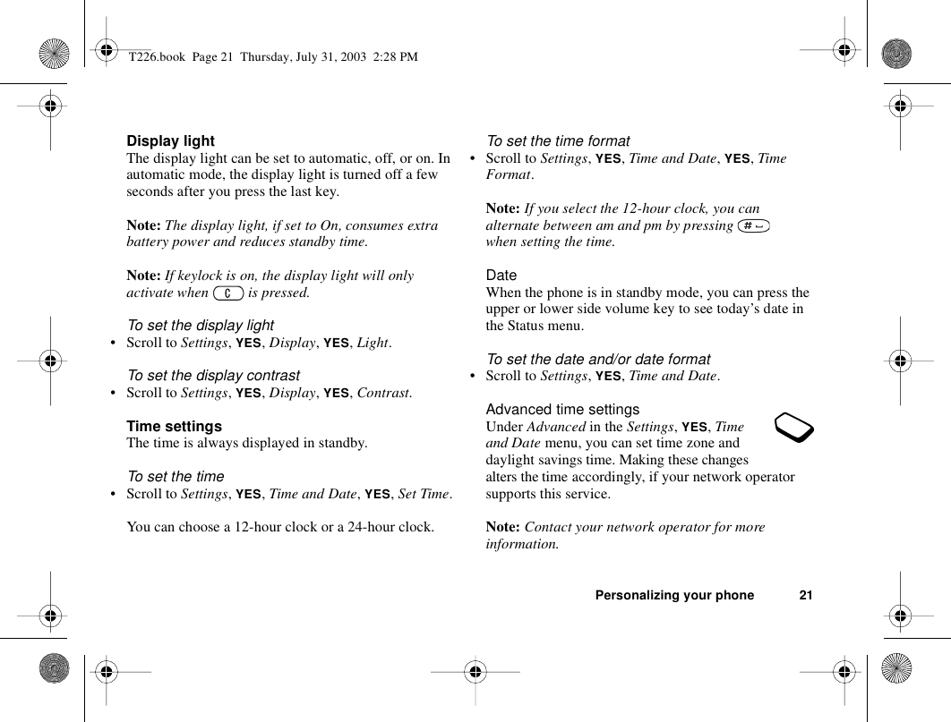 Personalizing your phone 21Display lightThe display light can be set to automatic, off, or on. In automatic mode, the display light is turned off a few seconds after you press the last key.Note: The display light, if set to On, consumes extra battery power and reduces standby time.Note: If keylock is on, the display light will only activate when   is pressed.To set the display light• Scroll to Settings, YES, Display, YES, Light.To set the display contrast• Scroll to Settings, YES, Display, YES, Contrast.Time settingsThe time is always displayed in standby.To set the time• Scroll to Settings, YES, Time and Date, YES, Set Time.You can choose a 12-hour clock or a 24-hour clock.To set the time format• Scroll to Settings, YES, Time and Date, YES, Time Format.Note: If you select the 12-hour clock, you can alternate between am and pm by pressing   when setting the time.DateWhen the phone is in standby mode, you can press the upper or lower side volume key to see today’s date in the Status menu.To set the date and/or date format• Scroll to Settings, YES, Time and Date.Advanced time settingsUnder Advanced in the Settings, YES, Time and Date menu, you can set time zone and daylight savings time. Making these changes alters the time accordingly, if your network operator supports this service.Note: Contact your network operator for more information.T226.book  Page 21  Thursday, July 31, 2003  2:28 PM