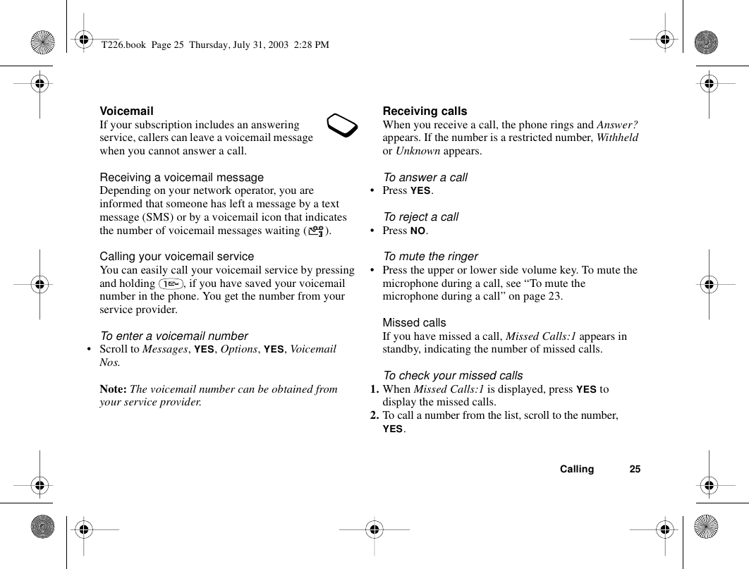 Calling 25VoicemailIf your subscription includes an answering service, callers can leave a voicemail message when you cannot answer a call.Receiving a voicemail messageDepending on your network operator, you are informed that someone has left a message by a text message (SMS) or by a voicemail icon that indicates the number of voicemail messages waiting ( ).Calling your voicemail serviceYou can easily call your voicemail service by pressing and holding  , if you have saved your voicemail number in the phone. You get the number from your service provider.To enter a voicemail number• Scroll to Messages, YES, Options, YES, Voicemail Nos.Note: The voicemail number can be obtained from your service provider.Receiving callsWhen you receive a call, the phone rings and Answer? appears. If the number is a restricted number, Withheld or Unknown appears.To answer a call• Press YES.To reject a call• Press NO.To mute the ringer• Press the upper or lower side volume key. To mute the microphone during a call, see “To mute the microphone during a call” on page 23.Missed callsIf you have missed a call, Missed Calls:1 appears in standby, indicating the number of missed calls.To check your missed calls1. When Missed Calls:1 is displayed, press YES to display the missed calls.2. To call a number from the list, scroll to the number, YES.T226.book  Page 25  Thursday, July 31, 2003  2:28 PM