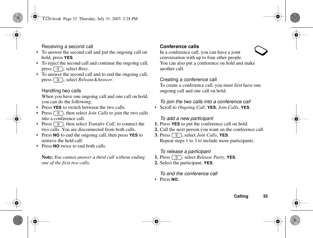 Calling 33Receiving a second call• To answer the second call and put the ongoing call on hold, press YES.• To reject the second call and continue the ongoing call, press  , select Busy.• To answer the second call and to end the ongoing call, press  , select Release&amp;Answer.Handling two callsWhen you have one ongoing call and one call on hold, you can do the following:•Press YES to switch between the two calls.• Press  , then select Join Calls to join the two calls into a conference call.• Press  , then select Transfer Call, to connect the two calls. You are disconnected from both calls.•Press NO to end the ongoing call, then press YES to retrieve the held call.•Press NO twice to end both calls.Note: You cannot answer a third call without ending one of the first two calls.Conference callsIn a conference call, you can have a joint conversation with up to four other people. You can also put a conference on hold and make another call.Creating a conference callTo create a conference call, you must first have one ongoing call and one call on hold.To join the two calls into a conference call• Scroll to Ongoing Call, YES, Join Calls, YES.To add a new participant1. Press YES to put the conference call on hold.2. Call the next person you want on the conference call.3. Press , select Join Calls, YES.Repeat steps 1 to 3 to include more participants.To release a participant1. Press , select Release Party, YES.2. Select the participant, YES.To end the conference call• Press NO.T226.book  Page 33  Thursday, July 31, 2003  2:28 PM