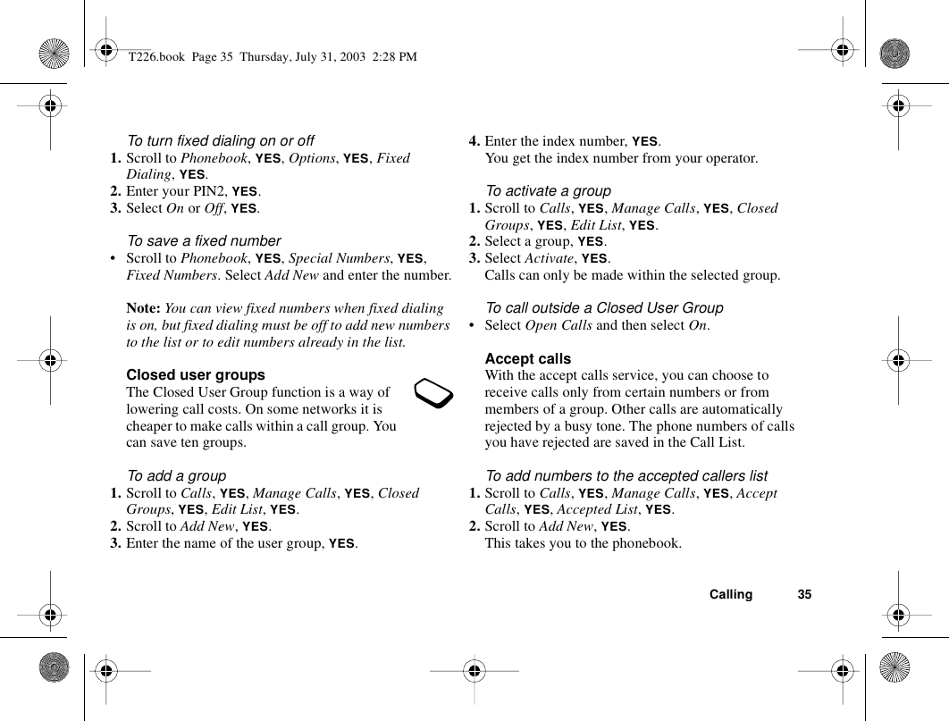 Calling 35To turn fixed dialing on or off1. Scroll to Phonebook, YES, Options, YES, Fixed Dialing, YES.2. Enter your PIN2, YES.3. Select On or Off, YES.To save a fixed number• Scroll to Phonebook, YES, Special Numbers, YES, Fixed Numbers. Select Add New and enter the number.Note: You can view fixed numbers when fixed dialing is on, but fixed dialing must be off to add new numbers to the list or to edit numbers already in the list.Closed user groupsThe Closed User Group function is a way of lowering call costs. On some networks it is cheaper to make calls within a call group. You can save ten groups.To add a group1. Scroll to Calls, YES, Manage Calls, YES, Closed Groups, YES, Edit List, YES.2. Scroll to Add New, YES.3. Enter the name of the user group, YES.4. Enter the index number, YES.You get the index number from your operator.To activate a group1. Scroll to Calls, YES, Manage Calls, YES, Closed Groups, YES, Edit List, YES.2. Select a group, YES.3. Select Activate, YES.Calls can only be made within the selected group.To call outside a Closed User Group• Select Open Calls and then select On.Accept callsWith the accept calls service, you can choose to receive calls only from certain numbers or from members of a group. Other calls are automatically rejected by a busy tone. The phone numbers of calls you have rejected are saved in the Call List.To add numbers to the accepted callers list1. Scroll to Calls, YES, Manage Calls, YES, Accept Calls, YES, Accepted List, YES.2. Scroll to Add New, YES.This takes you to the phonebook.T226.book  Page 35  Thursday, July 31, 2003  2:28 PM