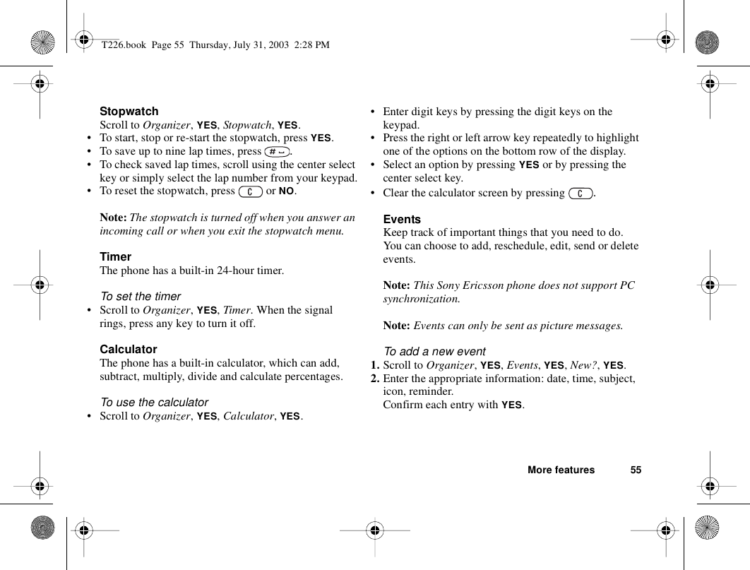 More features 55StopwatchScroll to Organizer, YES, Stopwatch, YES.• To start, stop or re-start the stopwatch, press YES.• To save up to nine lap times, press  .• To check saved lap times, scroll using the center select key or simply select the lap number from your keypad.• To reset the stopwatch, press   or NO.Note: The stopwatch is turned off when you answer an incoming call or when you exit the stopwatch menu.TimerThe phone has a built-in 24-hour timer.To set the timer• Scroll to Organizer, YES, Timer. When the signal rings, press any key to turn it off.CalculatorThe phone has a built-in calculator, which can add, subtract, multiply, divide and calculate percentages.To use the calculator• Scroll to Organizer, YES, Calculator, YES.• Enter digit keys by pressing the digit keys on the keypad.• Press the right or left arrow key repeatedly to highlight one of the options on the bottom row of the display.• Select an option by pressing YES or by pressing the center select key.• Clear the calculator screen by pressing  .EventsKeep track of important things that you need to do. You can choose to add, reschedule, edit, send or delete events.Note: This Sony Ericsson phone does not support PC synchronization.Note: Events can only be sent as picture messages.To add a new event1. Scroll to Organizer, YES, Events, YES, New?, YES.2. Enter the appropriate information: date, time, subject, icon, reminder.Confirm each entry with YES.T226.book  Page 55  Thursday, July 31, 2003  2:28 PM