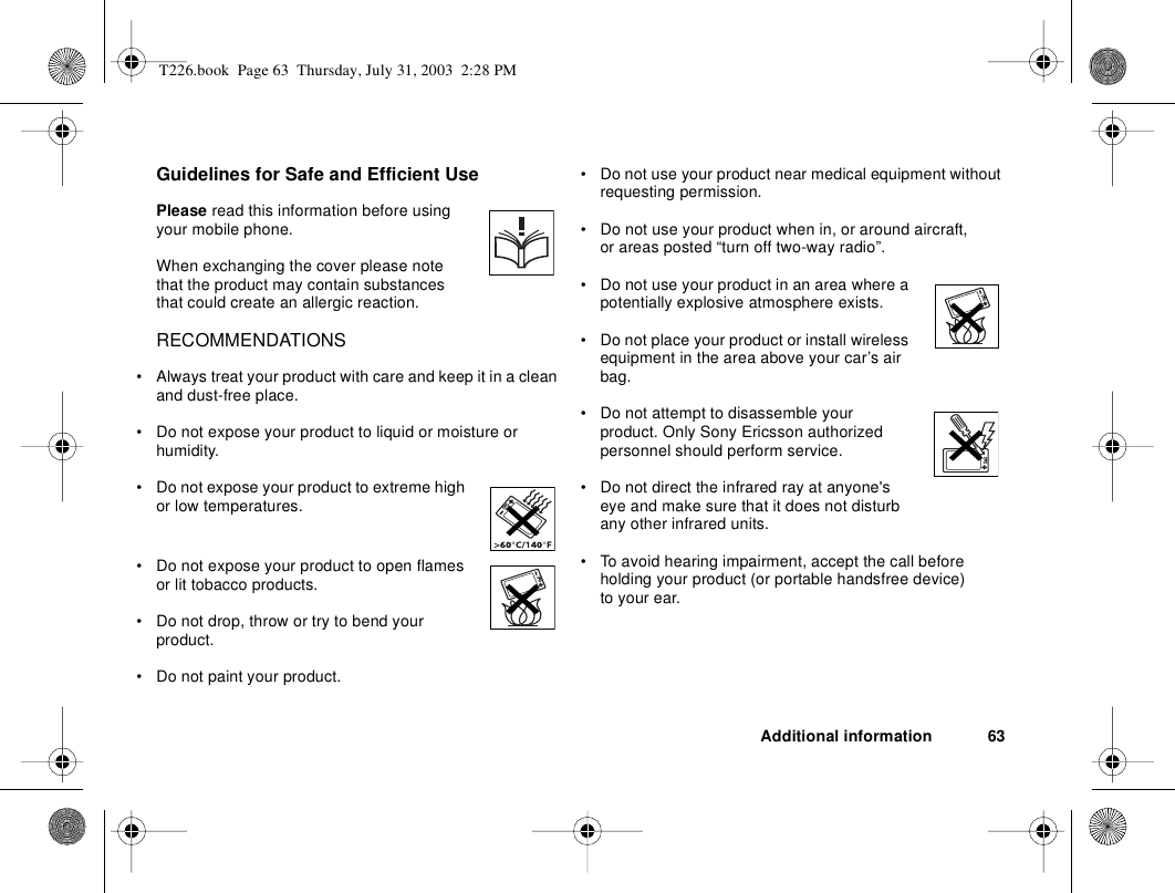 Additional information 63Guidelines for Safe and Efficient UsePlease read this information before using your mobile phone.When exchanging the cover please note that the product may contain substances that could create an allergic reaction.RECOMMENDATIONS• Always treat your product with care and keep it in a clean and dust-free place.• Do not expose your product to liquid or moisture or humidity.• Do not expose your product to extreme high or low temperatures.• Do not expose your product to open flames or lit tobacco products.• Do not drop, throw or try to bend your product. • Do not paint your product.• Do not use your product near medical equipment without requesting permission.• Do not use your product when in, or around aircraft, or areas posted “turn off two-way radio”. • Do not use your product in an area where a potentially explosive atmosphere exists.• Do not place your product or install wireless equipment in the area above your car’s air bag. • Do not attempt to disassemble your product. Only Sony Ericsson authorized personnel should perform service.• Do not direct the infrared ray at anyone&apos;s eye and make sure that it does not disturb any other infrared units. • To avoid hearing impairment, accept the call before holding your product (or portable handsfree device) to your ear.T226.book  Page 63  Thursday, July 31, 2003  2:28 PM