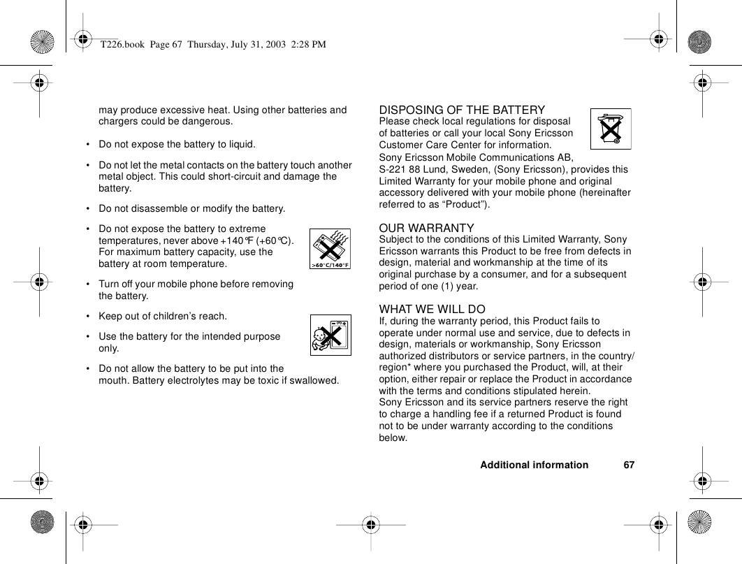 Additional information 67may produce excessive heat. Using other batteries and chargers could be dangerous.• Do not expose the battery to liquid.• Do not let the metal contacts on the battery touch another metal object. This could short-circuit and damage the battery. • Do not disassemble or modify the battery. • Do not expose the battery to extreme temperatures, never above +140°F (+60°C). For maximum battery capacity, use the battery at room temperature. • Turn off your mobile phone before removing the battery.• Keep out of children’s reach.• Use the battery for the intended purpose only.• Do not allow the battery to be put into the mouth. Battery electrolytes may be toxic if swallowed.DISPOSING OF THE BATTERYPlease check local regulations for disposal of batteries or call your local Sony Ericsson Customer Care Center for information.Sony Ericsson Mobile Communications AB, S-221 88 Lund, Sweden, (Sony Ericsson), provides this Limited Warranty for your mobile phone and original accessory delivered with your mobile phone (hereinafter referred to as “Product”).OUR WARRANTYSubject to the conditions of this Limited Warranty, Sony Ericsson warrants this Product to be free from defects in design, material and workmanship at the time of its original purchase by a consumer, and for a subsequent period of one (1) year.WHAT WE WILL DOIf, during the warranty period, this Product fails to operate under normal use and service, due to defects in design, materials or workmanship, Sony Ericsson authorized distributors or service partners, in the country/region* where you purchased the Product, will, at their option, either repair or replace the Product in accordance with the terms and conditions stipulated herein.Sony Ericsson and its service partners reserve the right to charge a handling fee if a returned Product is found not to be under warranty according to the conditions below.T226.book  Page 67  Thursday, July 31, 2003  2:28 PM